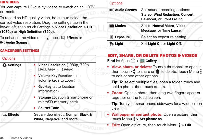 34Photos &amp; videosHD videosYou can capture HD-quality videos to watch on an HDTV or monitor.To record an HD-quality video, be sure to select the correct video resolution. Drag the settings tab in the lower left, then touch Settings &gt;Video Resolution &gt;HD+ (1080p) or High Definition (720p).To enhance the video quality, touch Effects or Audio Scenes.Camcorder settingsOptionsSettings•Video Resolution (1080p, 720p, DVD, VGA, or QVGA)•Volume Key Function (use volume keys to zoom)•Geo-tag (auto location information)•Storage Location (smartphone or microSD memory card)•Shutter ToneEffectsSet a video effect: Normal, Black &amp; White, Negative, and more.Edit, share, or delete photos &amp; videosFind it: Apps  &gt;Gallery• View, share, or delete: Touch a thumbnail to open it, then touch to share or  to delete. Touch Menu  to edit or see other options.Tip: To select multiple files, open a folder, touch and hold a photo, then touch others.•Zoom: Open a photo, then drag two fingers apart or together on the touchscreen.Tip: Turn your smartphone sideways for a widescreen view.• Wallpaper or contact photo: Open a picture, then touch Menu &gt;Set picture as.•Edit: Open a picture, then touch Menu &gt;Edit.Audio ScenesSet sound recording options: Stereo, Wind Reduction, Concert, Balanced, or Front Facing.ModesSet to Normal Video, Video Message, or Time Lapse.ExposureSelect an exposure setting.LightSet Light On or Light Off.Options2012.05.29 FCC DRAFT