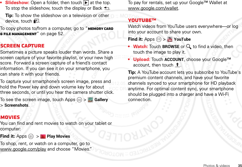 35Photos &amp; videos• Slideshow: Open a folder, then touch  at the top. To stop the slideshow, touch the display or Back .Tip: To show the slideshow on a television or other device, touch .To copy photos to/from a computer, go to “Memory card &amp; file management” on page 52.Screen captureSometimes a picture speaks louder than words. Share a screen capture of your favorite playlist, or your new high score. Forward a screen capture of a friend’s contact information. If you can see it on your smartphone, you can share it with your friends.To capture your smartphone’s screen image, press and hold the Power key and down volume key for about three seconds, or until you hear the camera shutter click.To see the screen image, touch Apps  &gt;Gallery &gt;Screenshots.MoviesYou can find and rent movies to watch on your tablet or computer:Find it: Apps  &gt;Play MoviesTo shop, rent, or watch on a computer, go to www.google.com/play and choose “Movies.”To pay for rentals, set up your Google™ Wallet at www.google.com/wallet.YouTubeTMWatch videos from YouTube users everywhere—or log into your account to share your own.Find it: Apps  &gt;YouTube•Watch: Touch BROWSE or   to find a video, then touch the image to play it.• Upload: Touch ACCOUNT, choose your Google™ account, then touch .Tip: A YouTube account lets you subscribe to YouTube&apos;s premium content channels, and have your favorite channels synced to your smartphone for HD playback anytime. For optimal content sync, your smartphone should be plugged into a charger and have a Wi-Fi connection.2012.05.29 FCC DRAFT