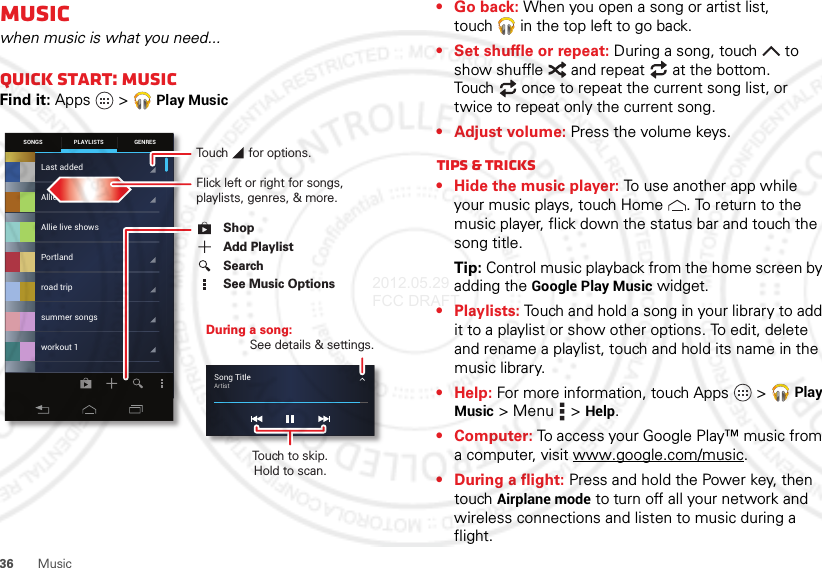 36 MusicMusicwhen music is what you need...Quick Start: MusicFind it: Apps  &gt;Play MusicSONGS GENRESPLAYLISTSLast addedAllie live showsPortlandroad tripsummer songsworkout 1Allie’s mixSong TitleArtistDuring a song:See details &amp; settings.Touch to skip.Hold to scan.Flick left or right for songs, playlists, genres, &amp; more.Touch      for options.ShopSearchSee Music OptionsAdd Playlist• Go back: When you open a song or artist list, touch  in the top left to go back.• Set shuffle or repeat: During a song, touch  to show shuffle  and repeat  at the bottom. Touch  once to repeat the current song list, or twice to repeat only the current song.• Adjust volume: Press the volume keys.Tips &amp; tricks• Hide the music player: To use another app while your music plays, touch Home . To return to the music player, flick down the status bar and touch the song title.Tip: Control music playback from the home screen by adding the Google Play Music widget.• Playlists: Touch and hold a song in your library to add it to a playlist or show other options. To edit, delete and rename a playlist, touch and hold its name in the music library.•Help: For more information, touch Apps  &gt;Play Music &gt; Menu  &gt;Help.• Computer: To access your Google Play™ music from a computer, visit www.google.com/music.• During a flight: Press and hold the Power key, then touch Airplane mode to turn off all your network and wireless connections and listen to music during a flight.2012.05.29 FCC DRAFT