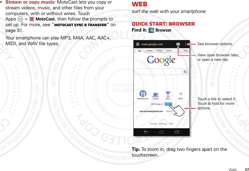 37Web• Stream or copy music: MotoCast lets you copy or stream videos, music, and other files from your computers, with or without wires. Touch Apps &gt;MotoCast, then follow the prompts to set up. For more, see “MotoCast sync &amp; transfer” on page 31.Your smartphone can play MP3, M4A, AAC, AAC+, MIDI, and WAV file types.Websurf the web with your smartphoneQuick start: BrowserFind it: BrowserTip: To zoom in, drag two fingers apart on the touchscreen.www.google.comWeb Images Places News moreRestaurantsChicago, IL - updateBars MoreHistory Sign outCoffeeyour.account@gmail.comSettingsiGoogle HelpTouch a link to select it. Touch &amp; hold for more options.See browser options.View open browser tabs,or open a new tab.update2012.05.29 FCC DRAFT