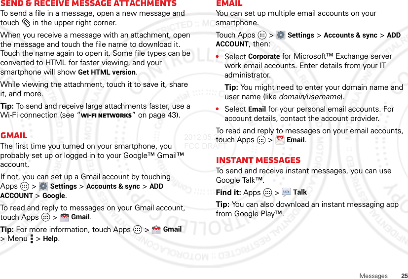 25MessagesSend &amp; receive MESSAGE attachmentsTo send a file in a message, open a new message and touch  in the upper right corner.When you receive a message with an attachment, open the message and touch the file name to download it. Touch the name again to open it. Some file types can be converted to HTML for faster viewing, and your smartphone will show Get HTML version.While viewing the attachment, touch it to save it, share it, and more.Tip: To send and receive large attachments faster, use a Wi-Fi connection (see “Wi-Fi networks” on page 43).GmailThe first time you turned on your smartphone, you probably set up or logged in to your Google™ Gmail™ account.If not, you can set up a Gmail account by touching Apps  &gt;Settings &gt;Accounts &amp; sync &gt;ADD ACCOUNT &gt;Google.To read and reply to messages on your Gmail account, touch Apps  &gt;Gmail.Tip: For more information, touch Apps  &gt;Gmail &gt;Menu  &gt;Help.EmailYou can set up multiple email accounts on your smartphone.Touch Ap p s  &gt;Settings &gt;Accounts &amp; sync &gt;ADD ACCOUNT, then:•Select Corporate for Microsoft™ Exchange server work email accounts. Enter details from your IT administrator.Tip: You might need to enter your domain name and user name (like domain/username).•Select Email for your personal email accounts. For account details, contact the account provider.To read and reply to messages on your email accounts, touch Apps  &gt;Email.Instant messagesTo send and receive instant messages, you can use Google Talk™.Find it: Apps  &gt;TalkTip: You can also download an instant messaging app from Google Play™.2012.05.29 FCC DRAFT