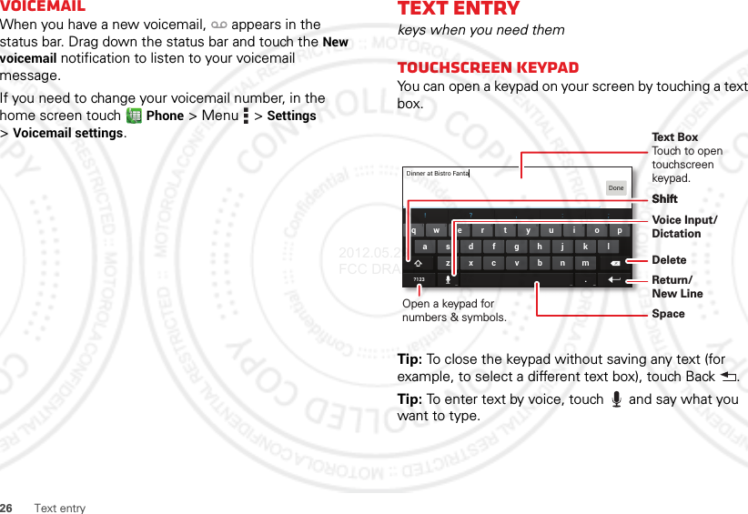 26 Text entryVoicemailWhen you have a new voicemail,  appears in the status bar. Drag down the status bar and touch the New voicemail notification to listen to your voicemail message.If you need to change your voicemail number, in the home screen touch Phone &gt;Menu  &gt;Settings &gt;Voicemail settings.Text entrykeys when you need themTouchscreen keypadYou can open a keypad on your screen by touching a text box.Tip: To close the keypad without saving any text (for example, to select a different text box), touch Back .Tip: To enter text by voice, touch  and say what you want to type.asdfghj k lzxcvbnm.ertyuiopqw21 09876543!?, :;?123Dinner at Bistro FantaDoneOpen a keypad for numbers &amp; symbols.Voice Input/ DictationDeleteShiftSpaceReturn/New LineText BoxTouch to open touchscreen keypad.Shift2012.05.29 FCC DRAFT