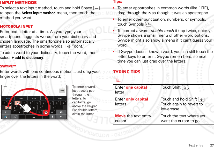 27Text entryInput methodsTo select a text input method, touch and hold Space  to open the Select input method menu, then touch the method you want.Motorola inputEnter text a letter at a time. As you type, your smartphone suggests words from your dictionary and chosen language. The smartphone also automatically enters apostrophes in some words, like “dont.”To add a word to your dictionary, touch the word, then select + add to dictionary.SwypeTMEnter words with one continuous motion. Just drag your finger over the letters in the word.Anne Annex AbbeyAbbrAbbeasd f gh j k lzxcvbnmertyuiopqw21 09876543@$&amp; _():;”EN !# = /+ ?+ ! =AnneDone123To enter a word, just trace a path through the letters. To capitalize, go above the keypad. For double letters, circle the letter.+3@+aanneeaaeeTips:•To enter apostrophes in common words (like “I’ll”), drag through the n as though it was an apostrophe.•To enter other punctuation, numbers, or symbols, touch Symbols .•To correct a word, double-touch it (tap twice, quickly). Swype shows a small menu of other word options. Swype might also show a menu if it can’t guess your word.•If Swype doesn’t know a word, you can still touch the letter keys to enter it. Swype remembers, so next time you can just drag over the letters.Typing tipsTo . . .Enter one capital letterTouch  S hift .Enter only capital lettersTouch and hold Shift . Touch again to revert to lowercase.Move the text entry cursorTouch the text where you want the cursor to go.2012.05.29 FCC DRAFT