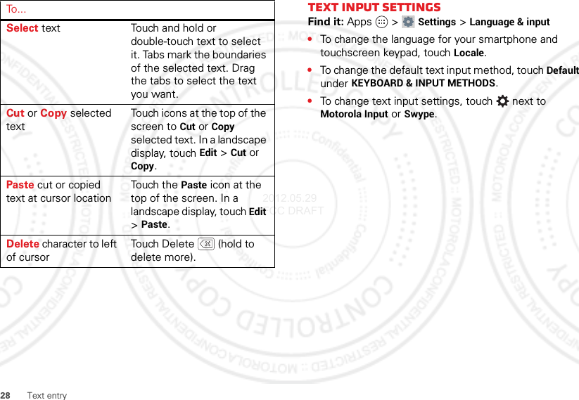 28 Text entrySelect text Touch and hold or double-touch text to select it. Tabs mark the boundaries of the selected text. Drag the tabs to select the text you want.Cut or Copy selected textTouch icons at the top of the screen to Cut or Copy selected text. In a landscape display, touch Edit &gt;Cut or Copy.Paste cut or copied text at cursor locationTouch the Paste icon at the top of the screen. In a landscape display, touch Edit &gt;Paste.Delete character to left of cursorTouch Delete  (hold to delete more).To . . .Text input settingsFind it: Apps  &gt;Settings &gt;Language &amp; input•To change the language for your smartphone and touchscreen keypad, touch Locale.•To change the default text input method, touch Default under KEYBOARD &amp; INPUT METHODS.•To change text input settings, touch  next to Motorola Input or Swype.2012.05.29 FCC DRAFT