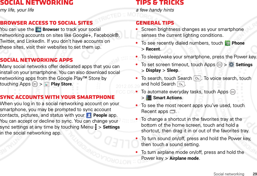 29Social networkingSocial networkingmy life, your lifeBrowser access to social sitesYou can use the Browser to track your social networking accounts on sites like Google+, Facebook®, Twitter, and LinkedIn. If you don’t have accounts on these sites, visit their websites to set them up.Social networking appsMany social networks offer dedicated apps that you can install on your smartphone. You can also download social networking apps from the Google Play™ Store by touching Apps  &gt;Play Store.Sync accounts with your smartphoneWhen you log in to a social networking account on your smartphone, you may be prompted to sync account contacts, pictures, and status with your People app. You can accept or decline to sync. You can change your sync settings at any time by touching Menu  &gt;Settings in the social networking app.Tips &amp; tricksa few handy hintsGeneral tips•Screen brightness changes as your smartphone senses the current lighting conditions.•To see recently dialed numbers, touch Phone &gt;Recent.•To sleep/wake your smartphone, press the Power key.•To set screen timeout, touch Apps  &gt;Settings &gt;Display &gt;Sleep.•To search, touch Search . To voice search, touch and hold Search .•To automate everyday tasks, touch Apps  &gt;Smart Actions.•To see the most recent apps you’ve used, touch Recent apps .•To change a shortcut in the favorites tray at the bottom of the home screen, touch and hold a shortcut, then drag it in or out of the favorites tray.•To turn sound on/off, press and hold the Power key, then touch a sound setting.•To turn airplane mode on/off, press and hold the Power key &gt;Airplane mode.2012.05.29 FCC DRAFT