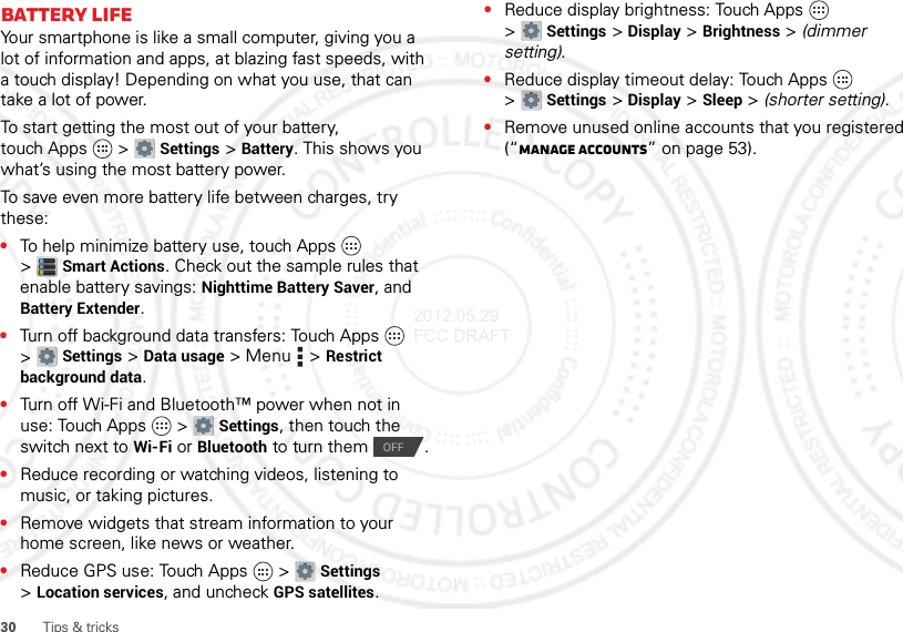 30 Tips &amp; tricksBattery LifeYour smartphone is like a small computer, giving you a lot of information and apps, at blazing fast speeds, with a touch display! Depending on what you use, that can take a lot of power.To start getting the most out of your battery, touch Apps  &gt;Settings &gt;Battery. This shows you what’s using the most battery power.To save even more battery life between charges, try these:•To help minimize battery use, touch Apps  &gt;Smart Actions. Check out the sample rules that enable battery savings: Nighttime Battery Saver, and Battery Extender.•Turn off background data transfers: Touch Apps  &gt;Settings &gt;Data usage &gt; Menu  &gt;Restrict background data.•Turn off Wi-Fi and Bluetooth™ power when not in use: Touch Apps  &gt;Settings, then touch the switch next to Wi-Fi or Bluetooth to turn them  .•Reduce recording or watching videos, listening to music, or taking pictures.•Remove widgets that stream information to your home screen, like news or weather.•Reduce GPS use: Touch Apps  &gt;Settings &gt;Location services, and uncheck GPS satellites.OFF•Reduce display brightness: Touch Apps  &gt;Settings &gt;Display &gt;Brightness &gt; (dimmer setting).•Reduce display timeout delay: Touch Apps  &gt;Settings &gt;Display &gt;Sleep &gt; (shorter setting).•Remove unused online accounts that you registered (“Manage accounts” on page 53).2012.05.29 FCC DRAFT