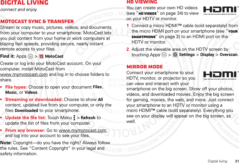 31Digital livingDigital livingconnect and enjoyMotoCast sync &amp; transferStream or copy music, pictures, videos, and documents from your computer to your smartphone. MotoCast lets you pull content from your home or work computers at blazing fast speeds, providing secure, nearly instant remote access to your files.Find it: Apps  &gt;MotoCastCreate or log into your MotoCast account. On your computer, install MotoCast from www.mymotocast.com and log in to choose folders to share.•File types: Choose to open your document Files, Music, or Videos.• Streaming or downloaded: Choose to show All content, updated live from your computer, or only the files Downloaded to your smartphone.• Update the file list: Touch Menu  &gt;Refresh to update the list of files from your computer.•From any browser: Go to www.mymotocast.com and log into your account to see your files.Note: Copyright—do you have the right? Always follow the rules. See “Content Copyright” in your legal and safety information.HD viewingYou can create your own HD videos (see “HD videos” on page 34) to view on your HDTV or monitor.  1Connect a micro HDMI™ cable (sold separately) from the micro HDMI port on your smartphone (see “Your smartphone” on page 2) to an HDMI port on the HDTV or monitor.2Adjust the viewable area on the HDTV screen by touching Apps  &gt;Settings &gt;Display &gt;Overscan.Mirror modeConnect your smartphone to your HDTV, monitor, or projector so you can view and interact with your smartphone on the big screen. Show off your photos, videos, and downloaded movies. Enjoy the big screen for gaming, movies, the web, and more. Just connect your smartphone to an HDTV or monitor using a micro HDMI™ cable (sold separately). Everything you see on your display will appear on the big screen, as well.2012.05.29 FCC DRAFT