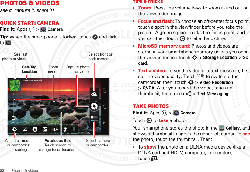 32 Photos &amp; videosPhotos &amp; videossee it, capture it, share it!Quick start: cameraFind it: Apps  &gt;CameraTip: When the smartphone is locked, touch  and flick to .Honolulu, HawaiiSelect front or back camera.Zoomin/out.Capture photo or video.Geo-Tag LocationSee lastphoto or video.Adjust camera or camcorder settings.Autofocus BoxTouch screen tochange focus location.Select camera or camcorder.Tips &amp; tricks•Zoom: Press the volume keys to zoom in and out on the viewfinder image.• Focus and flash: To choose an off-center focus point, touch a spot in the viewfinder before you take the picture. A green square marks the focus point, and you can then touch  to take the picture.• MicroSD memory card: Photos and videos are stored in your smartphone memory unless you open the viewfinder and touch  &gt;Storage Location &gt;SD card.• Text a video: To send a video in a text message, first set the video quality: Touch   to switch to the camcorder, then, touch  &gt;Video Resolution &gt;QVGA. After you record the video, touch its thumbnail, then touch  &gt;Text Messaging.Take photosFind it: Apps  &gt;CameraTouch  t o take a photo.Your smartphone stores the photo in the Gallery, and shows a thumbnail image in the upper left corner. To see the photo, touch the thumbnail. Then:•To show the photo on a DLNA media device (like a DLNA-certified HDTV, computer, or monitor), touch .2012.05.29 FCC DRAFT