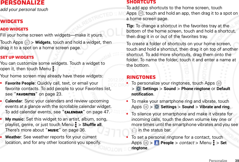 39PersonalizePersonalizeadd your personal touchWidgetsAdd widgetsFill your home screen with widgets—make it yours.Touch Apps  &gt;Widgets, touch and hold a widget, then drag it to a spot on a home screen page.Set up widgetsYou can customize some widgets. Touch a widget to open it, then touch Menu .Your home screen may already have these widgets:•Favorite People: Quickly call, text, or email your favorite contacts. To add people to your Favorites list, see “Favorites” on page 23.•Calendar: Sync your calendars and review upcoming events at a glance with the scrollable calendar widget. To add calendar events, see “Calendar” on page 47.•My music: Set this widget to an artist, album, song, playlist, genre, or just touch Menu  &gt;Shuffle all. There’s more about “Music” on page 36.•Weather: See weather reports for your current location, and for any other locations you specify.ShortcutsTo add app shortcuts to the home screen, touch Apps , touch and hold an app, then drag it to a spot on a home screen page.Tip: To change a shortcut in the favorites tray at the bottom of the home screen, touch and hold a shortcut, then drag it in or out of the favorites tray.To create a folder of shortcuts on your home screen, touch and hold a shortcut, then drag it on top of another shortcut. To add more shortcuts, drag them onto the folder. To name the folder, touch it and enter a name at the bottom.Ringtones•To personalize your ringtones, touch Apps  &gt;Settings&gt;Sound &gt;Phone ringtone or Default notification.•To make your smartphone ring and vibrate, touch Apps  &gt;Settings &gt;Sound &gt;Vibrate and ring.•To silence your smartphone and make it vibrate for incoming calls, touch the down volume key one or more times until the smartphone vibrates and you see  in the status bar.•To set a personal ringtone for a contact, touch Apps  &gt;People &gt; contact &gt;Menu  &gt;Set ringtone.2012.05.29 FCC DRAFT