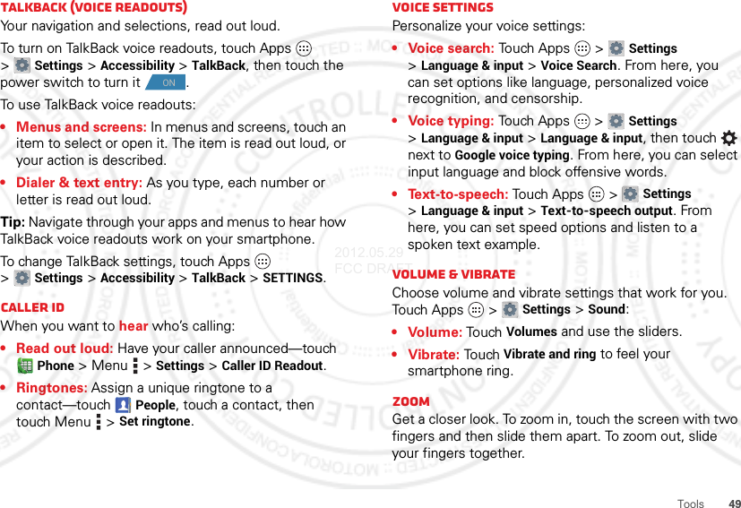 49ToolsTalkBack (voice readouts)Your navigation and selections, read out loud.To turn on TalkBack voice readouts, touch Apps  &gt;Settings &gt;Accessibility &gt;TalkBack, then touch the power switch to turn it .To use TalkBack voice readouts:• Menus and screens: In menus and screens, touch an item to select or open it. The item is read out loud, or your action is described.• Dialer &amp; text entry: As you type, each number or letter is read out loud.Tip: Navigate through your apps and menus to hear how TalkBack voice readouts work on your smartphone.To change TalkBack settings, touch Apps  &gt;Settings &gt;Accessibility &gt;TalkBack &gt;SETTINGS.Caller IDWhen you want to hear who’s calling:• Read out loud: Have your caller announced—touch Phone &gt;Menu  &gt;Settings &gt;Caller ID Readout.• Ringtones: Assign a unique ringtone to a contact—touchPeople, touch a contact, then touch Menu  &gt;Set ringtone.ONVoice settingsPersonalize your voice settings:• Voice search: Touch Apps  &gt;Settings &gt;Language &amp; input &gt;Voice Search. From here, you can set options like language, personalized voice recognition, and censorship.• Voice typing: To u ch Ap ps  &gt;Settings &gt;Language &amp; input &gt;Language &amp; input, then touch  next to Google voice typing. From here, you can select input language and block offensive words.• Text-to-speech: Tou ch Ap p s  &gt;Settings &gt;Language &amp; input &gt;Text-to-speech output. From here, you can set speed options and listen to a spoken text example.Volume &amp; vibrateChoose volume and vibrate settings that work for you. Touch Ap p s  &gt;Settings &gt;Sound:•Volume: To uch Volumes and use the sliders.• Vibrate: Touch Vibrate and ring to feel your smartphone ring.ZoomGet a closer look. To zoom in, touch the screen with two fingers and then slide them apart. To zoom out, slide your fingers together.2012.05.29 FCC DRAFT