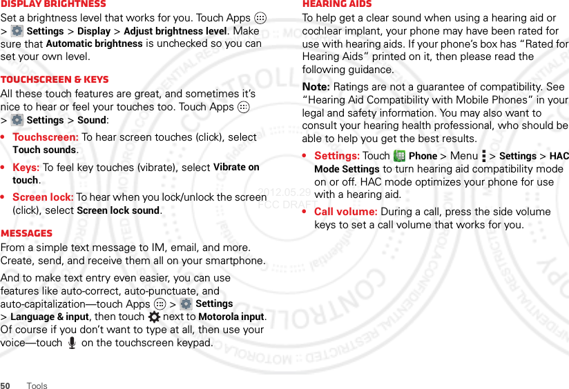 50 ToolsDisplay brightnessSet a brightness level that works for you. Touch Apps  &gt;Settings &gt;Display &gt;Adjust brightness level. Make sure that Automatic brightness is unchecked so you can set your own level.Touchscreen &amp; keysAll these touch features are great, and sometimes it’s nice to hear or feel your touches too. Touch Apps  &gt;Settings &gt;Sound:• Touchscreen: To hear screen touches (click), select Touch sounds.•Keys: To feel key touches (vibrate), select Vibrate on touch.• Screen lock: To hear when you lock/unlock the screen (click), select Screen lock sound.MessagesFrom a simple text message to IM, email, and more. Create, send, and receive them all on your smartphone.And to make text entry even easier, you can use features like auto-correct, auto-punctuate, and auto-capitalization—touch Apps  &gt;Settings &gt;Language &amp; input, then touch  next to Motorola input. Of course if you don’t want to type at all, then use your voice—touch  on the touchscreen keypad.Hearing aidsTo help get a clear sound when using a hearing aid or cochlear implant, your phone may have been rated for use with hearing aids. If your phone’s box has “Rated for Hearing Aids” printed on it, then please read the following guidance.Note: Ratings are not a guarantee of compatibility. See “Hearing Aid Compatibility with Mobile Phones” in your legal and safety information. You may also want to consult your hearing health professional, who should be able to help you get the best results.• Settings: Touch Phone &gt;Menu  &gt;Settings &gt;HAC Mode Settings to turn hearing aid compatibility mode on or off. HAC mode optimizes your phone for use with a hearing aid.• Call volume: During a call, press the side volume keys to set a call volume that works for you.2012.05.29 FCC DRAFT