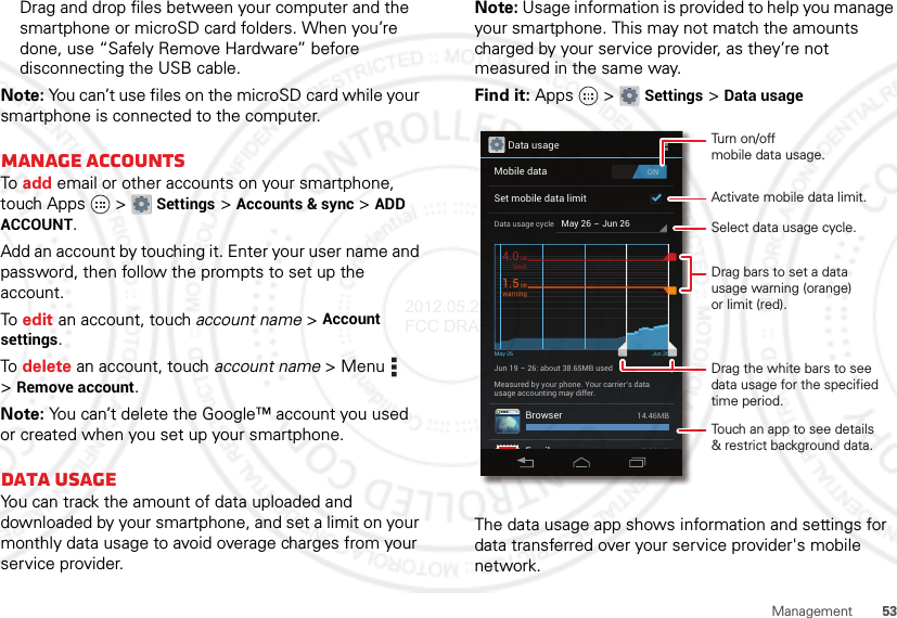 53ManagementDrag and drop files between your computer and the smartphone or microSD card folders. When you’re done, use “Safely Remove Hardware” before disconnecting the USB cable.Note: You can’t use files on the microSD card while your smartphone is connected to the computer.Manage accountsTo  add email or other accounts on your smartphone, touch Apps  &gt;Settings &gt;Accounts &amp; sync &gt;ADD ACCOUNT.Add an account by touching it. Enter your user name and password, then follow the prompts to set up the account.To  edit an account, touch account name &gt;Account settings.To  delete an account, touch account name &gt;Menu  &gt;Remove account.Note: You can’t delete the Google™ account you used or created when you set up your smartphone.Data usageYou can track the amount of data uploaded and downloaded by your smartphone, and set a limit on your monthly data usage to avoid overage charges from your service provider.Note: Usage information is provided to help you manage your smartphone. This may not match the amounts charged by your service provider, as they’re not measured in the same way.Find it: Apps  &gt;Settings &gt;Data usageThe data usage app shows information and settings for data transferred over your service provider&apos;s mobile network.Data usageONMobile dataSet mobile data limitMay 26 - Jun 26Data usage cycleJun 19 - 26: about 38.65MB usedMay 26 Jun 26Measured by your phone. Your carrier’s datausage accounting may differ.BrowserEmail14.46MB7.28MBlimit4.0GBwarning1.5GBActivate mobile data limit.Turn on/offmobile data usage.Touch an app to see details&amp; restrict background data.Drag bars to set a datausage warning (orange)or limit (red).Drag the white bars to see data usage for the specified time period.Select data usage cycle.2012.05.29 FCC DRAFT