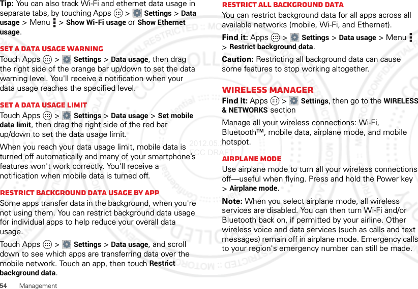 54ManagementTip: You can also track Wi-Fi and ethernet data usage in separate tabs, by touching Apps  &gt;Settings &gt;Data usage &gt;Menu  &gt;Show Wi-Fi usage or Show Ethernet usage.Set a data usage warningTouch Apps  &gt;Settings &gt;Data usage, then drag the right side of the orange bar up/down to set the data warning level. You&apos;ll receive a notification when your data usage reaches the specified level.Set a data usage limitTouch Apps  &gt;Settings &gt;Data usage &gt;Set mobile data limit, then drag the right side of the red bar up/down to set the data usage limit.When you reach your data usage limit, mobile data is turned off automatically and many of your smartphone’s features won&apos;t work correctly. You&apos;ll receive a notification when mobile data is turned off.Restrict background data usage by appSome apps transfer data in the background, when you&apos;re not using them. You can restrict background data usage for individual apps to help reduce your overall data usage.Touch Apps  &gt;Settings &gt;Data usage, and scroll down to see which apps are transferring data over the mobile network. Touch an app, then touch Restrict background data.Restrict all background dataYou can restrict background data for all apps across all available networks (mobile, Wi-Fi, and Ethernet).Find it: Apps  &gt;Settings &gt;Data usage &gt;Menu  &gt;Restrict background data.Caution: Restricting all background data can cause some features to stop working altogether.Wireless managerFind it: Apps  &gt;Settings, then go to the WIRELESS &amp; NETWORKS sectionManage all your wireless connections: Wi-Fi, Bluetooth™, mobile data, airplane mode, and mobile hotspot.Airplane modeUse airplane mode to turn all your wireless connections off—useful when flying. Press and hold the Power key &gt;Airplane mode.Note: When you select airplane mode, all wireless services are disabled. You can then turn Wi-Fi and/or Bluetooth back on, if permitted by your airline. Other wireless voice and data services (such as calls and text messages) remain off in airplane mode. Emergency calls to your region&apos;s emergency number can still be made.2012.05.29 FCC DRAFT