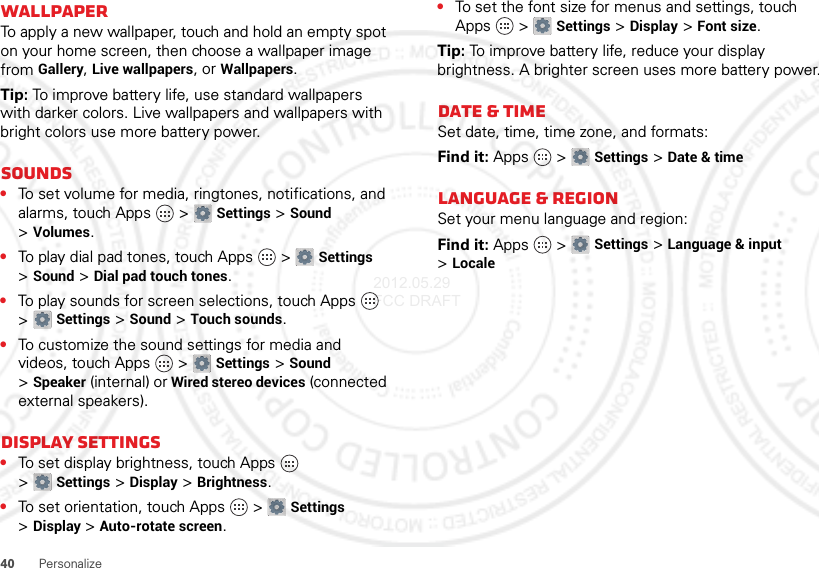 40PersonalizeWallpaperTo apply a new wallpaper, touch and hold an empty spot on your home screen, then choose a wallpaper image from Gallery, Live wallpapers, or Wallpapers.Tip: To improve battery life, use standard wallpapers with darker colors. Live wallpapers and wallpapers with bright colors use more battery power.Sounds•To set volume for media, ringtones, notifications, and alarms, touch Apps  &gt;Settings &gt;Sound &gt;Volumes.•To play dial pad tones, touch Apps  &gt;Settings &gt;Sound &gt;Dial pad touch tones.•To play sounds for screen selections, touch Apps  &gt;Settings &gt;Sound &gt;Touch sounds.•To customize the sound settings for media and videos, touch Apps  &gt;Settings &gt;Sound &gt;Speaker (internal) or Wired stereo devices (connected external speakers).Display settings•To set display brightness, touch Apps  &gt;Settings &gt;Display &gt;Brightness.•To set orientation, touch Apps  &gt;Settings &gt;Display &gt;Auto-rotate screen.•To set the font size for menus and settings, touch Apps  &gt;Settings &gt;Display &gt;Font size.Tip: To improve battery life, reduce your display brightness. A brighter screen uses more battery power.Date &amp; timeSet date, time, time zone, and formats:Find it: Apps  &gt;Settings &gt;Date &amp; timeLanguage &amp; regionSet your menu language and region:Find it: Apps  &gt;Settings &gt;Language &amp; input &gt;Locale2012.05.29 FCC DRAFT