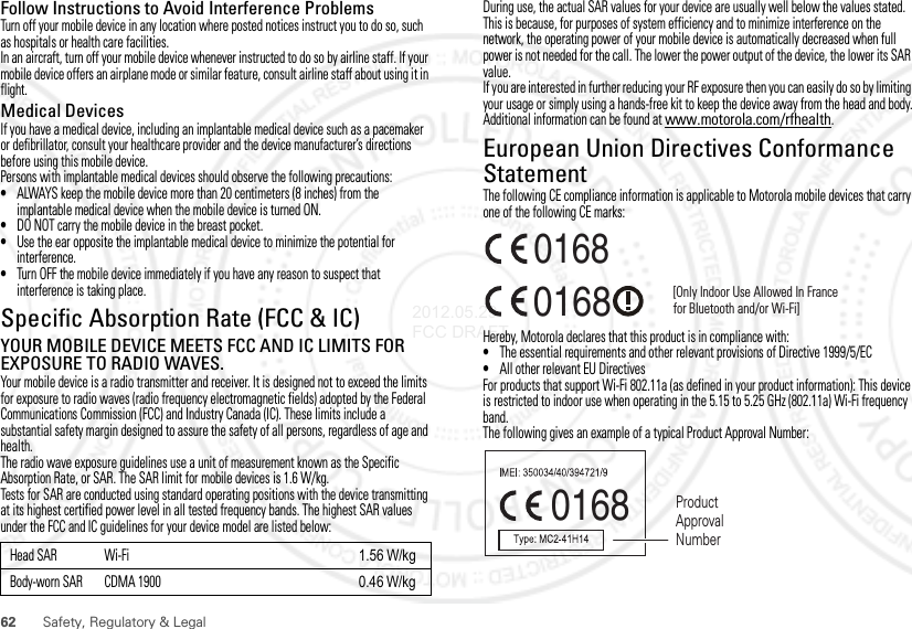 62 Safety, Regulatory &amp; LegalFollow Instructions to Avoid Interference ProblemsTurn off your mobile device in any location where posted notices instruct you to do so, such as hospitals or health care facilities.In an aircraft, turn off your mobile device whenever instructed to do so by airline staff. If your mobile device offers an airplane mode or similar feature, consult airline staff about using it in flight.Medical DevicesIf you have a medical device, including an implantable medical device such as a pacemaker or defibrillator, consult your healthcare provider and the device manufacturer’s directions before using this mobile device.Persons with implantable medical devices should observe the following precautions:•ALWAYS keep the mobile device more than 20 centimeters (8 inches) from the implantable medical device when the mobile device is turned ON.•DO NOT carry the mobile device in the breast pocket.•Use the ear opposite the implantable medical device to minimize the potential for interference.•Turn OFF the mobile device immediately if you have any reason to suspect that interference is taking place.Specific Absorption Rate (FCC &amp; IC)SAR (IEEE)YOUR MOBILE DEVICE MEETS FCC AND IC LIMITS FOR EXPOSURE TO RADIO WAVES.Your mobile device is a radio transmitter and receiver. It is designed not to exceed the limits for exposure to radio waves (radio frequency electromagnetic fields) adopted by the Federal Communications Commission (FCC) and Industry Canada (IC). These limits include a substantial safety margin designed to assure the safety of all persons, regardless of age and health.The radio wave exposure guidelines use a unit of measurement known as the Specific Absorption Rate, or SAR. The SAR limit for mobile devices is 1.6 W/kg.Tests for SAR are conducted using standard operating positions with the device transmitting at its highest certified power level in all tested frequency bands. The highest SAR values under the FCC and IC guidelines for your device model are listed below:Head SAR Wi-Fi 1.56 W/kgBody-worn SAR CDMA 1900 0.46 W/kgDuring use, the actual SAR values for your device are usually well below the values stated. This is because, for purposes of system efficiency and to minimize interference on the network, the operating power of your mobile device is automatically decreased when full power is not needed for the call. The lower the power output of the device, the lower its SAR value.If you are interested in further reducing your RF exposure then you can easily do so by limiting your usage or simply using a hands-free kit to keep the device away from the head and body.Additional information can be found at www.motorola.com/rfhealth.European Union Directives Conformance StatementEU ConformanceThe following CE compliance information is applicable to Motorola mobile devices that carry one of the following CE marks:Hereby, Motorola declares that this product is in compliance with:•The essential requirements and other relevant provisions of Directive 1999/5/EC•All other relevant EU DirectivesFor products that support Wi-Fi 802.11a (as defined in your product information): This device is restricted to indoor use when operating in the 5.15 to 5.25 GHz (802.11a) Wi-Fi frequency band.The following gives an example of a typical Product Approval Number:0168 [Only Indoor Use Allowed In Francefor Bluetooth and/or Wi-Fi]01680168 Product Approval Number2012.05.29 FCC DRAFT