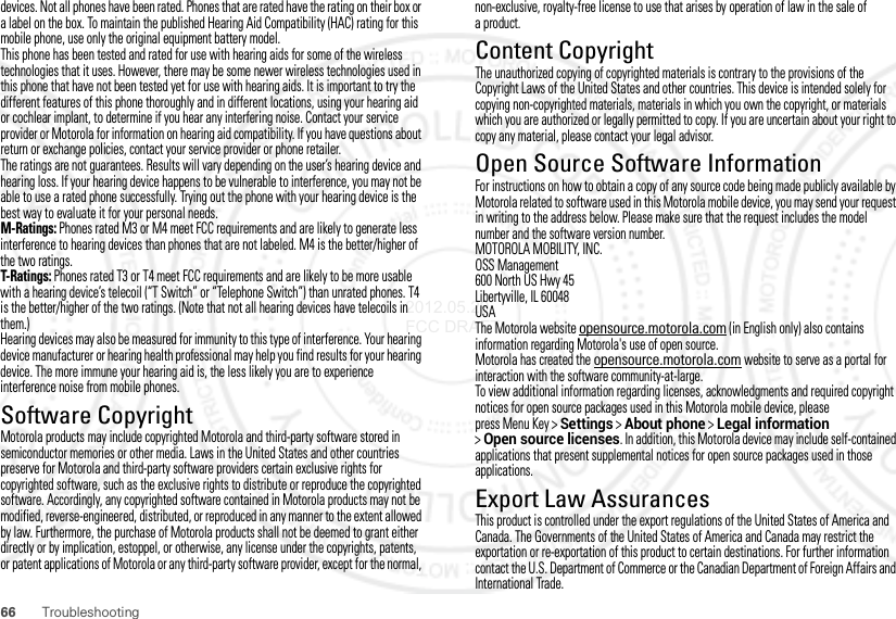 66 Troubleshootingdevices. Not all phones have been rated. Phones that are rated have the rating on their box or a label on the box. To maintain the published Hearing Aid Compatibility (HAC) rating for this mobile phone, use only the original equipment battery model.This phone has been tested and rated for use with hearing aids for some of the wireless technologies that it uses. However, there may be some newer wireless technologies used in this phone that have not been tested yet for use with hearing aids. It is important to try the different features of this phone thoroughly and in different locations, using your hearing aid or cochlear implant, to determine if you hear any interfering noise. Contact your service provider or Motorola for information on hearing aid compatibility. If you have questions about return or exchange policies, contact your service provider or phone retailer.The ratings are not guarantees. Results will vary depending on the user’s hearing device and hearing loss. If your hearing device happens to be vulnerable to interference, you may not be able to use a rated phone successfully. Trying out the phone with your hearing device is the best way to evaluate it for your personal needs.M-Ratings: Phones rated M3 or M4 meet FCC requirements and are likely to generate less interference to hearing devices than phones that are not labeled. M4 is the better/higher of the two ratings.T-Ratings: Phones rated T3 or T4 meet FCC requirements and are likely to be more usable with a hearing device’s telecoil (“T Switch” or “Telephone Switch”) than unrated phones. T4 is the better/higher of the two ratings. (Note that not all hearing devices have telecoils in them.)Hearing devices may also be measured for immunity to this type of interference. Your hearing device manufacturer or hearing health professional may help you find results for your hearing device. The more immune your hearing aid is, the less likely you are to experience interference noise from mobile phones.Software CopyrightSoft ware Copy right  Notic eMotorola products may include copyrighted Motorola and third-party software stored in semiconductor memories or other media. Laws in the United States and other countries preserve for Motorola and third-party software providers certain exclusive rights for copyrighted software, such as the exclusive rights to distribute or reproduce the copyrighted software. Accordingly, any copyrighted software contained in Motorola products may not be modified, reverse-engineered, distributed, or reproduced in any manner to the extent allowed by law. Furthermore, the purchase of Motorola products shall not be deemed to grant either directly or by implication, estoppel, or otherwise, any license under the copyrights, patents, or patent applications of Motorola or any third-party software provider, except for the normal, non-exclusive, royalty-free license to use that arises by operation of law in the sale of aproduct.Content CopyrightContent Copyri ghtThe unauthorized copying of copyrighted materials is contrary to the provisions of the Copyright Laws of the United States and other countries. This device is intended solely for copying non-copyrighted materials, materials in which you own the copyright, or materials which you are authorized or legally permitted to copy. If you are uncertain about your right to copy any material, please contact your legal advisor.Open Source Software InformationOSS InformationFor instructions on how to obtain a copy of any source code being made publicly available by Motorola related to software used in this Motorola mobile device, you may send your request in writing to the address below. Please make sure that the request includes the model number and the software version number.MOTOROLA MOBILITY, INC.OSS Management600 North US Hwy 45Libertyville, IL 60048USAThe Motorola website opensource.motorola.com (in English only) also contains information regarding Motorola&apos;s use of open source.Motorola has created the opensource.motorola.com website to serve as a portal for interaction with the software community-at-large.To view additional information regarding licenses, acknowledgments and required copyright notices for open source packages used in this Motorola mobile device, please press Menu Key &gt;Settings &gt;About phone &gt;Legal information &gt;Open source licenses. In addition, this Motorola device may include self-contained applications that present supplemental notices for open source packages used in those applications.Export Law AssurancesExport LawThis product is controlled under the export regulations of the United States of America and Canada. The Governments of the United States of America and Canada may restrict the exportation or re-exportation of this product to certain destinations. For further information contact the U.S. Department of Commerce or the Canadian Department of Foreign Affairs and International Trade.2012.05.29 FCC DRAFT