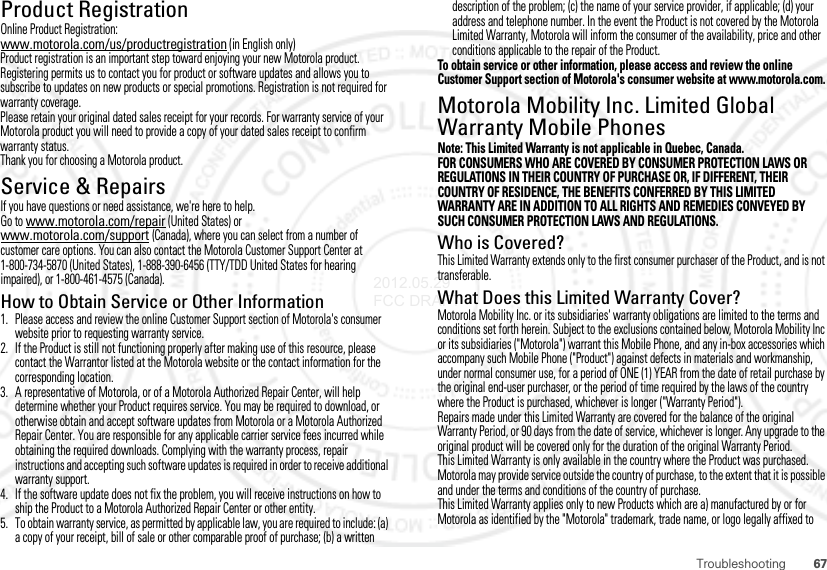 67TroubleshootingProduct RegistrationReg istra ti onOnline Product Registration:www.motorola.com/us/productregistration (in English only)Product registration is an important step toward enjoying your new Motorola product. Registering permits us to contact you for product or software updates and allows you to subscribe to updates on new products or special promotions. Registration is not required for warranty coverage.Please retain your original dated sales receipt for your records. For warranty service of your Motorola product you will need to provide a copy of your dated sales receipt to confirm warranty status.Thank you for choosing a Motorola product.Service &amp; RepairsIf you have questions or need assistance, we&apos;re here to help.Go to www.motorola.com/repair (United States) or www.motorola.com/support (Canada), where you can select from a number of customer care options. You can also contact the Motorola Customer Support Center at 1-800-734-5870 (United States), 1-888-390-6456 (TTY/TDD United States for hearing impaired), or 1-800-461-4575 (Canada).How to Obtain Service or Other Information  1. Please access and review the online Customer Support section of Motorola&apos;s consumer website prior to requesting warranty service.2. If the Product is still not functioning properly after making use of this resource, please contact the Warrantor listed at the Motorola website or the contact information for the corresponding location.3. A representative of Motorola, or of a Motorola Authorized Repair Center, will help determine whether your Product requires service. You may be required to download, or otherwise obtain and accept software updates from Motorola or a Motorola Authorized Repair Center. You are responsible for any applicable carrier service fees incurred while obtaining the required downloads. Complying with the warranty process, repair instructions and accepting such software updates is required in order to receive additional warranty support.4. If the software update does not fix the problem, you will receive instructions on how to ship the Product to a Motorola Authorized Repair Center or other entity.5. To obtain warranty service, as permitted by applicable law, you are required to include: (a) a copy of your receipt, bill of sale or other comparable proof of purchase; (b) a written description of the problem; (c) the name of your service provider, if applicable; (d) your address and telephone number. In the event the Product is not covered by the Motorola Limited Warranty, Motorola will inform the consumer of the availability, price and other conditions applicable to the repair of the Product.To obtain service or other information, please access and review the online Customer Support section of Motorola&apos;s consumer website at www.motorola.com.Motorola Mobility Inc. Limited Global Warranty Mobile PhonesWarrant yNote: This Limited Warranty is not applicable in Quebec, Canada.FOR CONSUMERS WHO ARE COVERED BY CONSUMER PROTECTION LAWS OR REGULATIONS IN THEIR COUNTRY OF PURCHASE OR, IF DIFFERENT, THEIR COUNTRY OF RESIDENCE, THE BENEFITS CONFERRED BY THIS LIMITED WARRANTY ARE IN ADDITION TO ALL RIGHTS AND REMEDIES CONVEYED BY SUCH CONSUMER PROTECTION LAWS AND REGULATIONS.Who is Covered?This Limited Warranty extends only to the first consumer purchaser of the Product, and is not transferable.What Does this Limited Warranty Cover?Motorola Mobility Inc. or its subsidiaries&apos; warranty obligations are limited to the terms and conditions set forth herein. Subject to the exclusions contained below, Motorola Mobility Inc or its subsidiaries (&quot;Motorola&quot;) warrant this Mobile Phone, and any in-box accessories which accompany such Mobile Phone (&quot;Product&quot;) against defects in materials and workmanship, under normal consumer use, for a period of ONE (1) YEAR from the date of retail purchase by the original end-user purchaser, or the period of time required by the laws of the country where the Product is purchased, whichever is longer (&quot;Warranty Period&quot;).Repairs made under this Limited Warranty are covered for the balance of the original Warranty Period, or 90 days from the date of service, whichever is longer. Any upgrade to the original product will be covered only for the duration of the original Warranty Period.This Limited Warranty is only available in the country where the Product was purchased. Motorola may provide service outside the country of purchase, to the extent that it is possible and under the terms and conditions of the country of purchase.This Limited Warranty applies only to new Products which are a) manufactured by or for Motorola as identified by the &quot;Motorola&quot; trademark, trade name, or logo legally affixed to 2012.05.29 FCC DRAFT