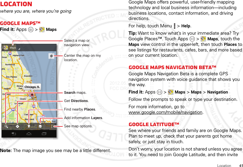 41LocationLocationwhere you are, where you’re goingGoogle MapsTMFind it: Apps  &gt;MapsNote: The map image you see may be a little different.ghtsArlington HeightsSchaumburgElmhurstElmhurstOak ParkAddisonAddisonCiceroCiceroOak LawnOak LawnEastEastChicagoChicagoEvanstonEvanstonDes PlainesDes PlainesElmwoodElmwoodParkLa GrangeLa GrangeHarveyCalumetCalumetCityHammondOrland ParkGTinley ParkBlue IslandBlue IslandNorthbrookNorthbrookChicagoChicagoHeightsHeightsHighlandHighlandHighland ParkHighland ParkGroveBuffalo GroveeleinghtsElmhurst Oak ParkAddisonCiceroOak LawnEastChicagoChicagoEvanstonDes PlainesElmwoodParkLa GrangeHarveyCalumetCityHammondOrland ParkGTinley ParkBlue IslandNorthbrookChicagoHeights HighlandHighland ParkGroveelein29435529094949080kkkChicago, ILCCCAAAAAAAAAACCyHHHyCiCdHOkkkOGGil PkkkgCagooChicagoChicagoChiChCCCCggChicagChicagCCCCCCcacaoohicagohicagohhaaggggooooCCiiChicagoyyyyyyHarveyHarveyeyyHarveyHarveyyyyyyyeeeeaaaavvvvrrrrHHHHHHaaeeHHHHHHarveyCityyyyyyCityCityCityCyyyyCCCCCitCitCityammondammondoommooamamammoammonnmmmmmmmmmmmmmmmmmmmmmmmmmHHHHammondammondaaaaoooooooomonmonmmmmmmmmmmmmHHHHHHaaaaaaondondooooHHammondOrland Parkdakkkkd Pard ParkddandlanddOrlandOrlandddrland Parkrland ParkkkParkParkkkkandandddOrland ParkOrland ParkkkOrland POrland POrland ParkGGGGTTi l PTi l PkkTi l PTi l Pkkkkil Pil PTi l P kaararaarraaaraararaaarkkkkParParkaarkrkParkHHHHHHHHHHHHHHHHHeineineeleeeinleineeeeeeeeeeeeeeleinleineeeeeeeleinMapsSelect a map ornavigation view.Add information Layers.See map options.Find nearby Places.Get Directions.Center the map on my location.Search maps.Google Maps offers powerful, user-friendly mapping technology and local business information—including business locations, contact information, and driving directions.For help, touch Menu  &gt;Help.Tip: Want to know what’s in your immediate area? Try Google Places™. Touch Apps  &gt;Maps, touch the Maps view control in the upper-left, then touchPlaces to see listings for restaurants, cafes, bars, and more based on your current location.Google Maps Navigation BetaTMGoogle Maps Navigation Beta is a complete GPS navigation system with voice guidance that shows you the way.Find it: Apps  &gt;Maps &gt;Maps&gt;NavigationFollow the prompts to speak or type your destination.For more information, go to www.google.com/mobile/navigation.Google LatitudeTMSee where your friends and family are on Google Maps. Plan to meet up, check that your parents got home safely, or just stay in touch.Don’t worry, your location is not shared unless you agree to it. You need to join Google Latitude, and then invite 2012.05.29 FCC DRAFT