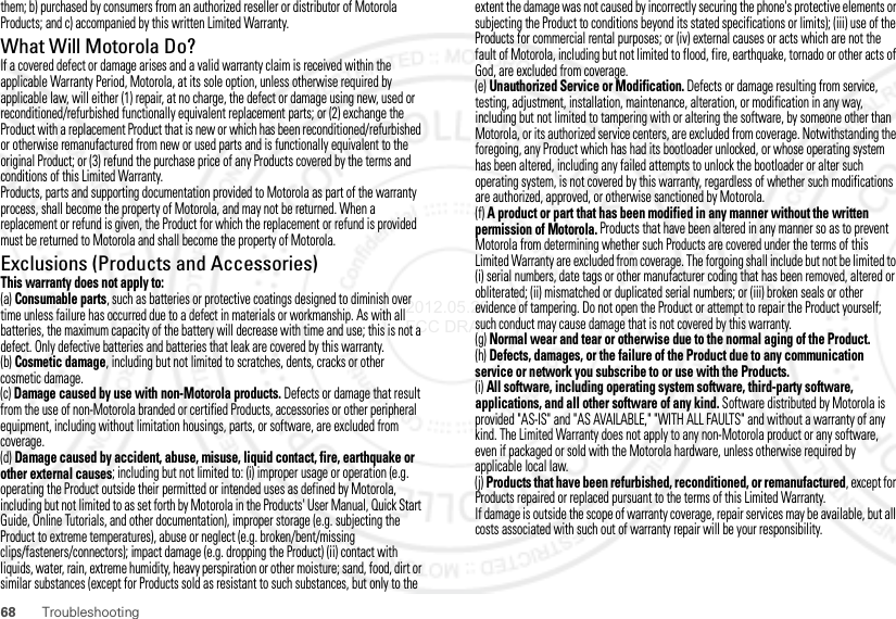 68 Troubleshootingthem; b) purchased by consumers from an authorized reseller or distributor of Motorola Products; and c) accompanied by this written Limited Warranty.What Will Motorola Do?If a covered defect or damage arises and a valid warranty claim is received within the applicable Warranty Period, Motorola, at its sole option, unless otherwise required by applicable law, will either (1) repair, at no charge, the defect or damage using new, used or reconditioned/refurbished functionally equivalent replacement parts; or (2) exchange the Product with a replacement Product that is new or which has been reconditioned/refurbished or otherwise remanufactured from new or used parts and is functionally equivalent to the original Product; or (3) refund the purchase price of any Products covered by the terms and conditions of this Limited Warranty.Products, parts and supporting documentation provided to Motorola as part of the warranty process, shall become the property of Motorola, and may not be returned. When a replacement or refund is given, the Product for which the replacement or refund is provided must be returned to Motorola and shall become the property of Motorola.Exclusions (Products and Accessories)This warranty does not apply to:(a) Consumable parts, such as batteries or protective coatings designed to diminish over time unless failure has occurred due to a defect in materials or workmanship. As with all batteries, the maximum capacity of the battery will decrease with time and use; this is not a defect. Only defective batteries and batteries that leak are covered by this warranty.(b) Cosmetic damage, including but not limited to scratches, dents, cracks or other cosmetic damage.(c) Damage caused by use with non-Motorola products. Defects or damage that result from the use of non-Motorola branded or certified Products, accessories or other peripheral equipment, including without limitation housings, parts, or software, are excluded from coverage.(d) Damage caused by accident, abuse, misuse, liquid contact, fire, earthquake or other external causes; including but not limited to: (i) improper usage or operation (e.g. operating the Product outside their permitted or intended uses as defined by Motorola, including but not limited to as set forth by Motorola in the Products&apos; User Manual, Quick Start Guide, Online Tutorials, and other documentation), improper storage (e.g. subjecting the Product to extreme temperatures), abuse or neglect (e.g. broken/bent/missing clips/fasteners/connectors); impact damage (e.g. dropping the Product) (ii) contact with liquids, water, rain, extreme humidity, heavy perspiration or other moisture; sand, food, dirt or similar substances (except for Products sold as resistant to such substances, but only to the extent the damage was not caused by incorrectly securing the phone&apos;s protective elements or subjecting the Product to conditions beyond its stated specifications or limits); (iii) use of the Products for commercial rental purposes; or (iv) external causes or acts which are not the fault of Motorola, including but not limited to flood, fire, earthquake, tornado or other acts of God, are excluded from coverage.(e) Unauthorized Service or Modification. Defects or damage resulting from service, testing, adjustment, installation, maintenance, alteration, or modification in any way, including but not limited to tampering with or altering the software, by someone other than Motorola, or its authorized service centers, are excluded from coverage. Notwithstanding the foregoing, any Product which has had its bootloader unlocked, or whose operating system has been altered, including any failed attempts to unlock the bootloader or alter such operating system, is not covered by this warranty, regardless of whether such modifications are authorized, approved, or otherwise sanctioned by Motorola.(f) A product or part that has been modified in any manner without the written permission of Motorola. Products that have been altered in any manner so as to prevent Motorola from determining whether such Products are covered under the terms of this Limited Warranty are excluded from coverage. The forgoing shall include but not be limited to (i) serial numbers, date tags or other manufacturer coding that has been removed, altered or obliterated; (ii) mismatched or duplicated serial numbers; or (iii) broken seals or other evidence of tampering. Do not open the Product or attempt to repair the Product yourself; such conduct may cause damage that is not covered by this warranty.(g) Normal wear and tear or otherwise due to the normal aging of the Product.(h) Defects, damages, or the failure of the Product due to any communication service or network you subscribe to or use with the Products.(i) All software, including operating system software, third-party software, applications, and all other software of any kind. Software distributed by Motorola is provided &quot;AS-IS&quot; and &quot;AS AVAILABLE,&quot; &quot;WITH ALL FAULTS&quot; and without a warranty of any kind. The Limited Warranty does not apply to any non-Motorola product or any software, even if packaged or sold with the Motorola hardware, unless otherwise required by applicable local law.(j) Products that have been refurbished, reconditioned, or remanufactured, except for Products repaired or replaced pursuant to the terms of this Limited Warranty.If damage is outside the scope of warranty coverage, repair services may be available, but all costs associated with such out of warranty repair will be your responsibility.2012.05.29 FCC DRAFT