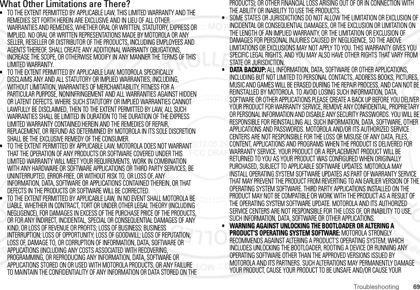 69TroubleshootingWhat Other Limitations are There?•TO THE EXTENT PERMITTED BY APPLICABLE LAW, THIS LIMITED WARRANTY AND THE REMEDIES SET FORTH HEREIN ARE EXCLUSIVE AND IN LIEU OF ALL OTHER WARRANTIES AND REMEDIES, WHETHER ORAL OR WRITTEN, STATUTORY, EXPRESS OR IMPLIED. NO ORAL OR WRITTEN REPRESENTATIONS MADE BY MOTOROLA OR ANY SELLER, RESELLER OR DISTRIBUTOR OF THE PRODUCTS, INCLUDING EMPLOYEES AND AGENTS THEREOF, SHALL CREATE ANY ADDITIONAL WARRANTY OBLIGATIONS, INCREASE THE SCOPE, OR OTHERWISE MODIFY IN ANY MANNER THE TERMS OF THIS LIMITED WARRANTY.•TO THE EXTENT PERMITTED BY APPLICABLE LAW, MOTOROLA SPECIFICALLY DISCLAIMS ANY AND ALL STATUTORY OR IMPLIED WARRANTIES, INCLUDING, WITHOUT LIMITATION, WARRANTIES OF MERCHANTABILITY, FITNESS FOR A PARTICULAR PURPOSE, NONINFRINGEMENT AND ALL WARRANTIES AGAINST HIDDEN OR LATENT DEFECTS. WHERE SUCH STATUTORY OR IMPLIED WARRANTIES CANNOT LAWFULLY BE DISCLAIMED, THEN TO THE EXTENT PERMITTED BY LAW, ALL SUCH WARRANTIES SHALL BE LIMITED IN DURATION TO THE DURATION OF THE EXPRESS LIMITED WARRANTY CONTAINED HEREIN AND THE REMEDIES OF REPAIR, REPLACEMENT, OR REFUND AS DETERMINED BY MOTOROLA IN ITS SOLE DISCRETION SHALL BE THE EXCLUSIVE REMEDY OF THE CONSUMER.•TO THE EXTENT PERMITTED BY APPLICABLE LAW, MOTOROLA DOES NOT WARRANT THAT THE OPERATION OF ANY PRODUCTS OR SOFTWARE COVERED UNDER THIS LIMITED WARRANTY WILL MEET YOUR REQUIREMENTS, WORK IN COMBINATION WITH ANY HARDWARE OR SOFTWARE APPLICATIONS OR THIRD PARTY SERVICES, BE UNINTERRUPTED, ERROR-FREE, OR WITHOUT RISK TO, OR LOSS OF, ANY INFORMATION, DATA, SOFTWARE OR APPLICATIONS CONTAINED THEREIN, OR THAT DEFECTS IN THE PRODUCTS OR SOFTWARE WILL BE CORRECTED.•TO THE EXTENT PERMITTED BY APPLICABLE LAW, IN NO EVENT SHALL MOTOROLA BE LIABLE, WHETHER IN CONTRACT, TORT OR UNDER OTHER LEGAL THEORY (INCLUDING NEGLIGENCE), FOR DAMAGES IN EXCESS OF THE PURCHASE PRICE OF THE PRODUCTS, OR FOR ANY INDIRECT, INCIDENTAL, SPECIAL OR CONSEQUENTIAL DAMAGES OF ANY KIND, OR LOSS OF REVENUE OR PROFITS; LOSS OF BUSINESS; BUSINESS INTERRUPTION; LOSS OF OPPORTUNITY; LOSS OF GOODWILL; LOSS OF REPUTATION; LOSS OF, DAMAGE TO, OR CORRUPTION OF INFORMATION, DATA, SOFTWARE OR APPLICATIONS (INCLUDING ANY COSTS ASSOCIATED WITH RECOVERING, PROGRAMMING, OR REPRODUCING ANY INFORMATION, DATA, SOFTWARE OR APPLICATIONS STORED ON OR USED WITH MOTOROLA PRODUCTS, OR ANY FAILURE TO MAINTAIN THE CONFIDENTIALITY OF ANY INFORMATION OR DATA STORED ON THE PRODUCTS); OR OTHER FINANCIAL LOSS ARISING OUT OF OR IN CONNECTION WITH THE ABILITY OR INABILITY TO USE THE PRODUCTS.•SOME STATES OR JURISDICTIONS DO NOT ALLOW THE LIMITATION OR EXCLUSION OF INCIDENTAL OR CONSEQUENTIAL DAMAGES, OR THE EXCLUSION OR LIMITATION ON THE LENGTH OF AN IMPLIED WARRANTY, OR THE LIMITATION OR EXCLUSION OF DAMAGES FOR PERSONAL INJURIES CAUSED BY NEGLIGENCE, SO THE ABOVE LIMITATIONS OR EXCLUSIONS MAY NOT APPLY TO YOU. THIS WARRANTY GIVES YOU SPECIFIC LEGAL RIGHTS, AND YOU MAY ALSO HAVE OTHER RIGHTS THAT VARY FROM STATE OR JURISDICTION.• DATA BACKUP: ALL INFORMATION, DATA, SOFTWARE OR OTHER APPLICATIONS, INCLUDING BUT NOT LIMITED TO PERSONAL CONTACTS, ADDRESS BOOKS, PICTURES, MUSIC AND GAMES WILL BE ERASED DURING THE REPAIR PROCESS, AND CAN NOT BE REINSTALLED BY MOTOROLA. TO AVOID LOSING SUCH INFORMATION, DATA, SOFTWARE OR OTHER APPLICATIONS PLEASE CREATE A BACK UP BEFORE YOU DELIVER YOUR PRODUCT FOR WARRANTY SERVICE, REMOVE ANY CONFIDENTIAL, PROPRIETARY OR PERSONAL INFORMATION AND DISABLE ANY SECURITY PASSWORDS. YOU WILL BE RESPONSIBLE FOR REINSTALLING ALL SUCH INFORMATION, DATA, SOFTWARE, OTHER APPLICATIONS AND PASSWORDS. MOTOROLA AND/OR ITS AUTHORIZED SERVICE CENTERS ARE NOT RESPONSIBLE FOR THE LOSS OR MISUSE OF ANY DATA, FILES, CONTENT, APPLICATIONS AND PROGRAMS WHEN THE PRODUCT IS DELIVERED FOR WARRANTY SERVICE. YOUR PRODUCT OR A REPLACEMENT PRODUCT WILL BE RETURNED TO YOU AS YOUR PRODUCT WAS CONFIGURED WHEN ORIGINALLY PURCHASED, SUBJECT TO APPLICABLE SOFTWARE UPDATES. MOTOROLA MAY INSTALL OPERATING SYSTEM SOFTWARE UPDATES AS PART OF WARRANTY SERVICE THAT MAY PREVENT THE PRODUCT FROM REVERTING TO AN EARLIER VERSION OF THE OPERATING SYSTEM SOFTWARE. THIRD PARTY APPLICATIONS INSTALLED ON THE PRODUCT MAY NOT BE COMPATIBLE OR WORK WITH THE PRODUCT AS A RESULT OF THE OPERATING SYSTEM SOFTWARE UPDATE. MOTOROLA AND ITS AUTHORIZED SERVICE CENTERS ARE NOT RESPONSIBLE FOR THE LOSS OF, OR INABILITY TO USE, SUCH INFORMATION, DATA, SOFTWARE OR OTHER APPLICATIONS.• WARNING AGAINST UNLOCKING THE BOOTLOADER OR ALTERING A PRODUCT&apos;S OPERATING SYSTEM SOFTWARE: MOTOROLA STRONGLY RECOMMENDS AGAINST ALTERING A PRODUCT&apos;S OPERATING SYSTEM, WHICH INCLUDES UNLOCKING THE BOOTLOADER, ROOTING A DEVICE OR RUNNING ANY OPERATING SOFTWARE OTHER THAN THE APPROVED VERSIONS ISSUED BY MOTOROLA AND ITS PARTNERS. SUCH ALTERATIONS MAY PERMANENTLY DAMAGE YOUR PRODUCT, CAUSE YOUR PRODUCT TO BE UNSAFE AND/OR CAUSE YOUR 2012.05.29 FCC DRAFT