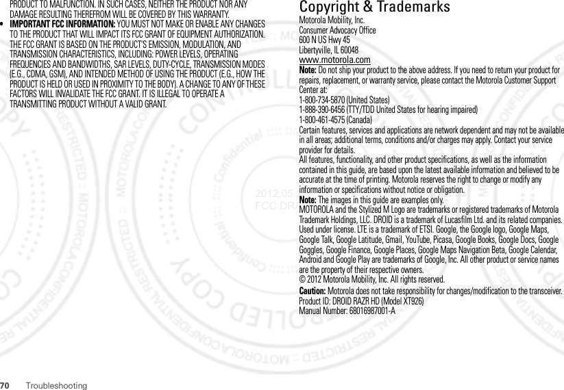 70 TroubleshootingPRODUCT TO MALFUNCTION. IN SUCH CASES, NEITHER THE PRODUCT NOR ANY DAMAGE RESULTING THEREFROM WILL BE COVERED BY THIS WARRANTY.• IMPORTANT FCC INFORMATION: YOU MUST NOT MAKE OR ENABLE ANY CHANGES TO THE PRODUCT THAT WILL IMPACT ITS FCC GRANT OF EQUIPMENT AUTHORIZATION. THE FCC GRANT IS BASED ON THE PRODUCT&apos;S EMISSION, MODULATION, AND TRANSMISSION CHARACTERISTICS, INCLUDING: POWER LEVELS, OPERATING FREQUENCIES AND BANDWIDTHS, SAR LEVELS, DUTY-CYCLE, TRANSMISSION MODES (E.G., CDMA, GSM), AND INTENDED METHOD OF USING THE PRODUCT (E.G., HOW THE PRODUCT IS HELD OR USED IN PROXIMITY TO THE BODY). A CHANGE TO ANY OF THESE FACTORS WILL INVALIDATE THE FCC GRANT. IT IS ILLEGAL TO OPERATE A TRANSMITTING PRODUCT WITHOUT A VALID GRANT. Copyright &amp; TrademarksMotorola Mobility, Inc.Consumer Advocacy Office600 N US Hwy 45Libertyville, IL 60048www.motorola.comNote: Do not ship your product to the above address. If you need to return your product for repairs, replacement, or warranty service, please contact the Motorola Customer Support Center at:1-800-734-5870 (United States)1-888-390-6456 (TTY/TDD United States for hearing impaired)1-800-461-4575 (Canada)Certain features, services and applications are network dependent and may not be available in all areas; additional terms, conditions and/or charges may apply. Contact your service provider for details.All features, functionality, and other product specifications, as well as the information contained in this guide, are based upon the latest available information and believed to be accurate at the time of printing. Motorola reserves the right to change or modify any information or specifications without notice or obligation.Note: The images in this guide are examples only.MOTOROLA and the Stylized M Logo are trademarks or registered trademarks of Motorola Trademark Holdings, LLC. DROID is a trademark of Lucasfilm Ltd. and its related companies. Used under license. LTE is a trademark of ETSI. Google, the Google logo, Google Maps, Google Talk, Google Latitude, Gmail, YouTube, Picasa, Google Books, Google Docs, Google Goggles, Google Finance, Google Places, Google Maps Navigation Beta, Google Calendar, Android and Google Play are trademarks of Google, Inc. All other product or service names are the property of their respective owners.© 2012 Motorola Mobility, Inc. All rights reserved.Caution: Motorola does not take responsibility for changes/modification to the transceiver.Product ID: DROID RAZR HD (Model XT926)Manual Number: 68016987001-A2012.05.29 FCC DRAFT