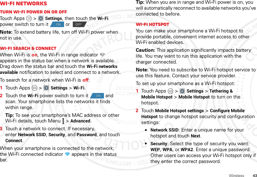 43WirelessWi-Fi networksTurn Wi-Fi power on or offTouch Apps  &gt;Settings, then touch the Wi-Fi power switch to turn it  or  .Note: To extend battery life, turn off Wi-Fi power when not in use.Wi-Fi search &amp; connectWhen Wi-Fi is on, the Wi-Fi in range indicator   appears in the status bar when a network is available. Drag down the status bar and touch the Wi-Fi networks available notification to select and connect to a network.To search for a network when Wi-Fi is off:  1Touch Apps  &gt;Settings &gt;Wi-Fi.2Touch the Wi-Fi power switch to turn it  and scan. Your smartphone lists the networks it finds within range.Tip: To see your smartphone’s MAC address or other Wi-Fi details, touch Menu  &gt;Advanced.3Touch a network to connect. If necessary, enterNetwork SSID, Security, and Password, and touch Connect.When your smartphone is connected to the network, the Wi-Fi connected indicator   appears in the status bar.ON OFFONTip: When you are in range and Wi-Fi power is on, you will automatically reconnect to available networks you’ve connected to before.Wi-Fi hotspotYou can make your smartphone a Wi-Fi hotspot to provide portable, convenient internet access to other Wi-Fi enabled devices.Caution: This application significantly impacts battery life. You may want to run this application with the charger connected.Note: You need to subscribe to Wi-Fi hotspot service to use this feature. Contact your service provider.To set up your smartphone as a Wi-Fi hotspot:  1Touch Apps  &gt;Settings &gt;Tethering &amp; Mobile Hotspot &gt;Mobile Hotspot to turn on the hotspot.2TouchMobile Hotspot settings &gt;Configure Mobile Hotspot to change hotspot security and configuration settings:•Network SSID: Enter a unique name for your hotspot and touch Next.•Security: Select the type of security you want: WEP, WPA, or WPA2. Enter a unique password. Other users can access your Wi-Fi hotspot only if they enter the correct password.2012.05.29 FCC DRAFT