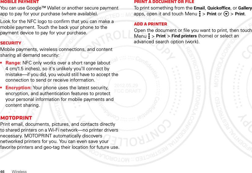 46WirelessMobile paymentYou can use Google™ Wallet or another secure payment app to pay for your purchase (where available).Look for the NFC logo to confirm that you can make a mobile payment. Touch the back your phone to the payment device to pay for your purchase.SecurityMobile payments, wireless connections, and content sharing all demand security:•Range: NFC only works over a short range (about 4 cm/1.5 inches), so it&apos;s unlikely you’ll connect by mistake—if you did, you would still have to accept the connection to send or receive information.• Encryption: Your phone uses the latest security, encryption, and authentication features to protect your personal information for mobile payments and content sharing.MOTOPRINTPrint email, documents, pictures, and contacts directly to shared printers on a Wi-Fi network—no printer drivers necessary. MOTOPRINT automatically discovers networked printers for you. You can even save your favorite printers and geo-tag their location for future use.Print a document or fileTo print something from the Email, Quickoffice, or Gallery apps, open it and touch Menu  &gt;Print or  &gt;Print.Add a printerOpen the document or file you want to print, then touch Menu  &gt;Print &gt;Find printers (home) or select an advanced search option (work).2012.05.29 FCC DRAFT