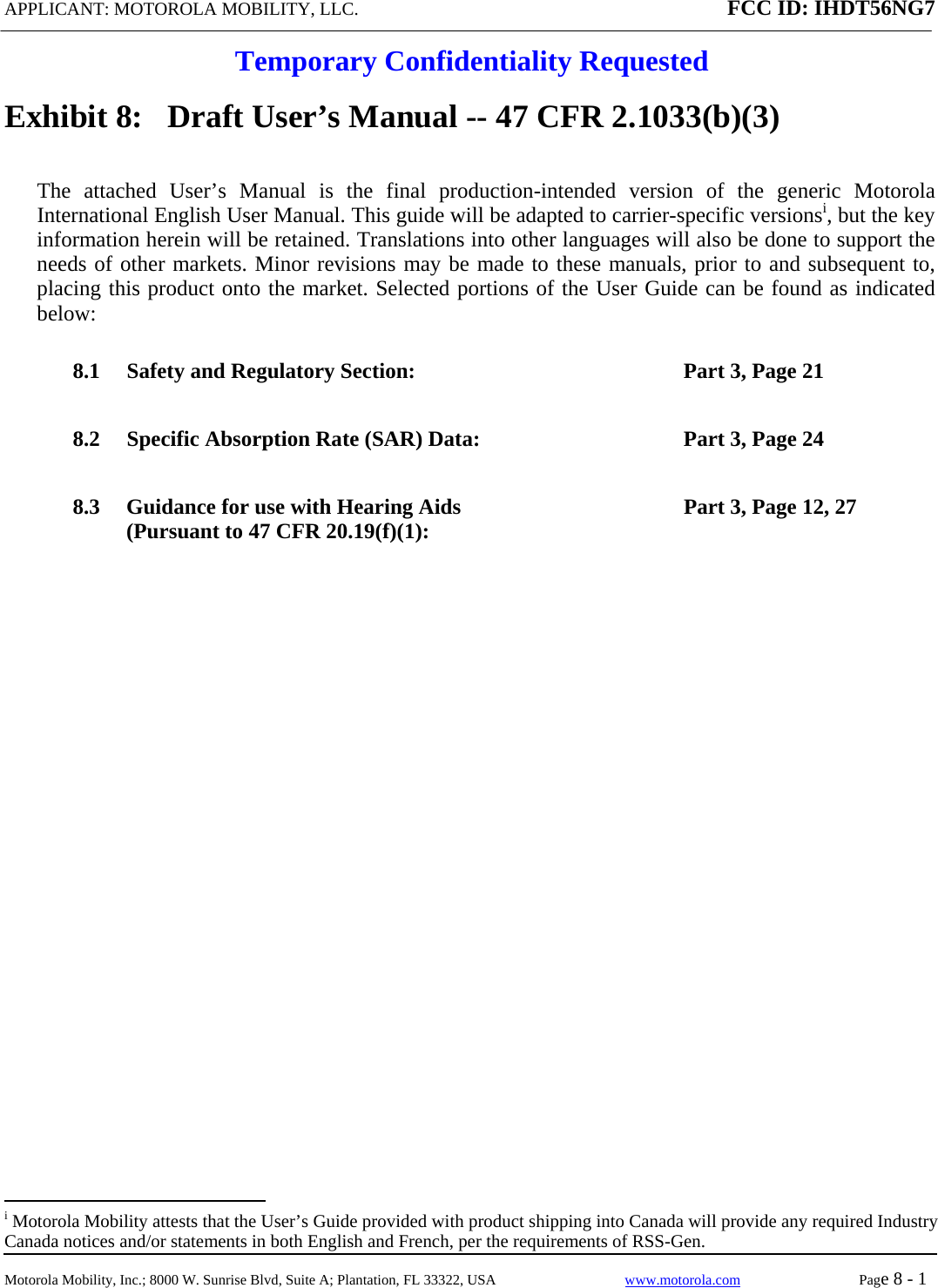 APPLICANT: MOTOROLA MOBILITY, LLC. FCC ID: IHDT56NG7  Temporary Confidentiality Requested  Motorola Mobility, Inc.; 8000 W. Sunrise Blvd, Suite A; Plantation, FL 33322, USA  www.motorola.com Page 8 - 1  Exhibit 8:   Draft User’s Manual -- 47 CFR 2.1033(b)(3) The attached User’s Manual is the final production-intended version of the generic Motorola International English User Manual. This guide will be adapted to carrier-specific versionsi, but the key information herein will be retained. Translations into other languages will also be done to support the needs of other markets. Minor revisions may be made to these manuals, prior to and subsequent to, placing this product onto the market. Selected portions of the User Guide can be found as indicated below: 8.1 Safety and Regulatory Section:  Part 3, Page 21 8.2 Specific Absorption Rate (SAR) Data:  Part 3, Page 24 8.3 Guidance for use with Hearing Aids (Pursuant to 47 CFR 20.19(f)(1):  Part 3, Page 12, 27                                                   i Motorola Mobility attests that the User’s Guide provided with product shipping into Canada will provide any required Industry Canada notices and/or statements in both English and French, per the requirements of RSS-Gen. 