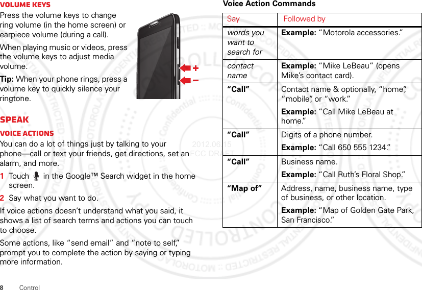 8ControlVolume keysPress the volume keys to change ring volume (in the home screen) or earpiece volume (during a call).When playing music or videos, press the volume keys to adjust media volume.Tip: When your phone rings, press a volume key to quickly silence your ringtone.SpeakVoice actionsYou can do a lot of things just by talking to your phone—call or text your friends, get directions, set an alarm, and more.  1Touch  in the Google™ Search widget in the home screen.2Say what you want to do.If voice actions doesn’t understand what you said, it shows a list of search terms and actions you can touch to choose.Some actions, like “send email” and “note to self,” prompt you to complete the action by saying or typing more information.Voice Action CommandsSay Followed bywords you want to search forExample: “Motorola accessories.”contact nameExample: “Mike LeBeau” (opens Mike’s contact card).“Call” Contact name &amp; optionally, “home”, “mobile”, or “work.”Example: “Call Mike LeBeau at home.”“Call” Digits of a phone number.Example: “Call 650 555 1234.”“Call” Business name.Example: “Call Ruth’s Floral Shop.”“Map of” Address, name, business name, type of business, or other location.Example: “Map of Golden Gate Park, San Francisco.” 2012.06.15 FCC DRAFT