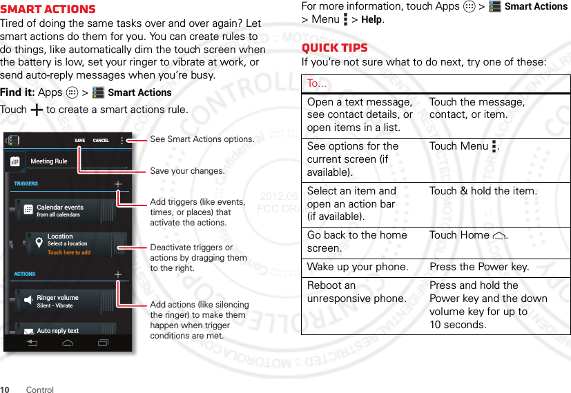 10 ControlSmart actionsTired of doing the same tasks over and over again? Let smart actions do them for you. You can create rules to do things, like automatically dim the touch screen when the battery is low, set your ringer to vibrate at work, or send auto-reply messages when you’re busy.Find it: Apps  &gt;Smart ActionsTouch  to create a smart actions rule.SAVE CANCELMeeting RuleTRIGGERSACTIONSCalendar eventsfrom all calendarsLocationSelect a locationRinger volumeSilent - VibrateTouch here to addAuto reply text“Auto-reply: In a mtg, I’ll...See Smart Actions options.Save your changes.Add triggers (like events, times, or places) that activate the actions.Deactivate triggers oractions by dragging themto the right.Add actions (like silencing the ringer) to make them happen when trigger conditions are met.For more information, touch Apps  &gt;Smart Actions &gt;Menu  &gt;Help.Quick tipsIf you’re not sure what to do next, try one of these:To . . .Open a text message, see contact details, or open items in a list.Touch the message, contact, or item.See options for the current screen (if available).Touch Menu .Select an item and open an action bar (if available).Touch &amp; hold the item.Go back to the home screen.Tou ch  H o m e .Wake up your phone. Press the Power key.Reboot an unresponsive phone.Press and hold the Power key and the down volume key for up to 10 seconds. 2012.06.15 FCC DRAFT