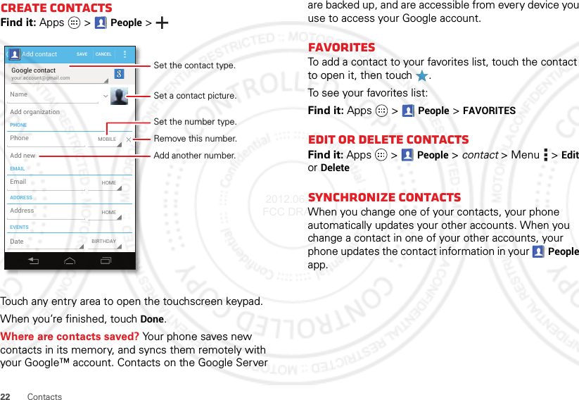 22 ContactsCreate contactsFind it: Apps  &gt;People &gt;Touch any entry area to open the touchscreen keypad.When you’re finished, touchDone.Where are contacts saved? Your phone saves new contacts in its memory, and syncs them remotely with your Google™ account. Contacts on the Google Server your.account@gmail.comGoogle contactSAVE CANCELAdd contactPHONEEMAILADDRESSEVENTSNameAdd organizationAdd newEmailAddressDateMOBILEHOMEBIRTHDAYHOMEPhoneSet a contact picture.Set the number type.Remove this number.Set the contact type.Add another number.are backed up, and are accessible from every device you use to access your Google account.FavoritesTo add a contact to your favorites list, touch the contact to open it, then touch .To see your favorites list:Find it: Apps  &gt;People &gt;FAVORITESEdit or delete contactsFind it: Apps  &gt;People &gt; contact &gt;Menu  &gt;Edit or DeleteSynchronize contactsWhen you change one of your contacts, your phone automatically updates your other accounts. When you change a contact in one of your other accounts, your phone updates the contact information in your People app. 2012.06.15 FCC DRAFT