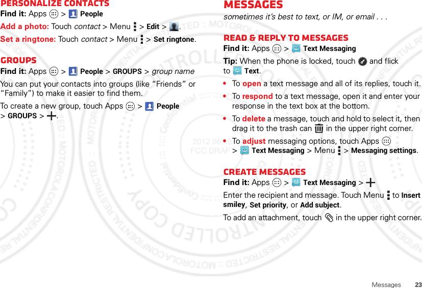 23MessagesPersonalize contactsFind it: Apps  &gt;PeopleAdd a photo: Tou ch contact &gt;Menu  &gt;Edit &gt;.Set a ringtone: Touch contact &gt; Menu  &gt;Set ringtone. GroupsFind it: Apps  &gt;  People &gt;GROUPS &gt; group nameYou can put your contacts into groups (like “Friends” or “Family”) to make it easier to find them.To create a new group, touch Apps  &gt;People &gt;GROUPS &gt;.Messagessometimes it’s best to text, or IM, or email . . .Read &amp; reply to messagesFind it: Apps  &gt;Text MessagingTip: When the phone is locked, touch  and flick toText.•To  open a text message and all of its replies, touch it.•To respond to a text message, open it and enter your response in the text box at the bottom.•To delete a message, touch and hold to select it, then drag it to the trash can  in the upper right corner.•To  adjust messaging options, touch Apps  &gt;Text Messaging &gt;Menu  &gt;Messaging settings.Create messagesFind it: Apps  &gt;Text Messaging &gt;Enter the recipient and message. Touch Menu  to Insert smiley, Set priority, or Add subject.To add an attachment, touch  in the upper right corner. 2012.06.15 FCC DRAFT