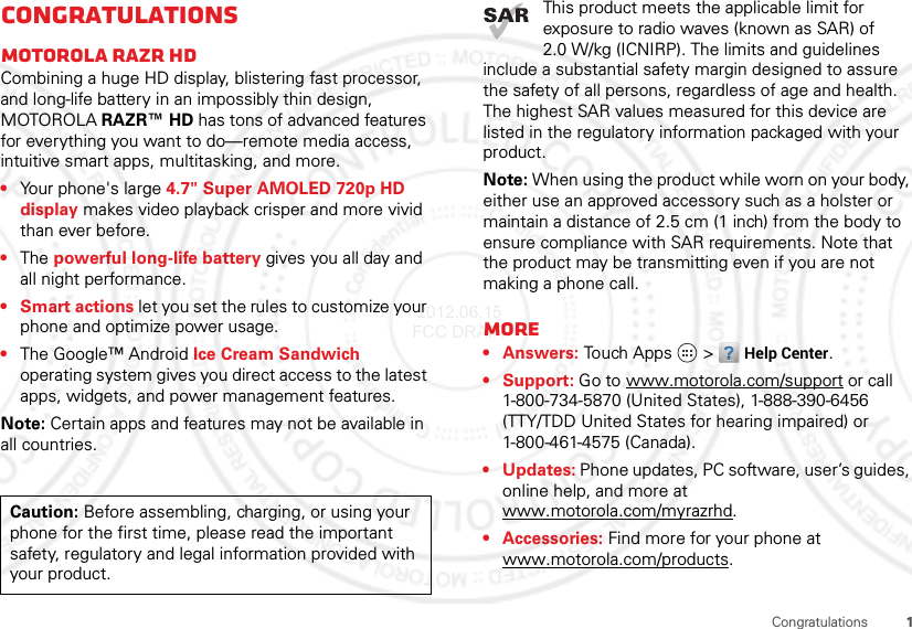 1CongratulationsCongratulationsMOTOROLA RAZR HDCombining a huge HD display, blistering fast processor, and long-life battery in an impossibly thin design, MOTOROLA RAZR™ HD has tons of advanced features for everything you want to do—remote media access, intuitive smart apps, multitasking, and more.•Your phone&apos;s large 4.7&quot; Super AMOLED 720p HD display makes video playback crisper and more vivid than ever before.•The powerful long-life battery gives you all day and all night performance.• Smart actions let you set the rules to customize your phone and optimize power usage.•The Google™ Android Ice Cream Sandwich operating system gives you direct access to the latest apps, widgets, and power management features.Note: Certain apps and features may not be available in all countries.Caution: Before assembling, charging, or using your phone for the first time, please read the important safety, regulatory and legal information provided with your product.This product meets the applicable limit for exposure to radio waves (known as SAR) of 2.0 W/kg (ICNIRP). The limits and guidelines include a substantial safety margin designed to assure the safety of all persons, regardless of age and health. The highest SAR values measured for this device are listed in the regulatory information packaged with your product.Note: When using the product while worn on your body, either use an approved accessory such as a holster or maintain a distance of 2.5 cm (1 inch) from the body to ensure compliance with SAR requirements. Note that the product may be transmitting even if you are not making a phone call.More•Answers: Touch Apps  &gt;Help Center.• Support: Go to www.motorola.com/support or call 1-800-734-5870 (United States), 1-888-390-6456 (TTY/TDD United States for hearing impaired) or 1-800-461-4575 (Canada).• Updates: Phone updates, PC software, user’s guides, online help, and more at www.motorola.com/myrazrhd.• Accessories: Find more for your phone at www.motorola.com/products. 2012.06.15 FCC DRAFT