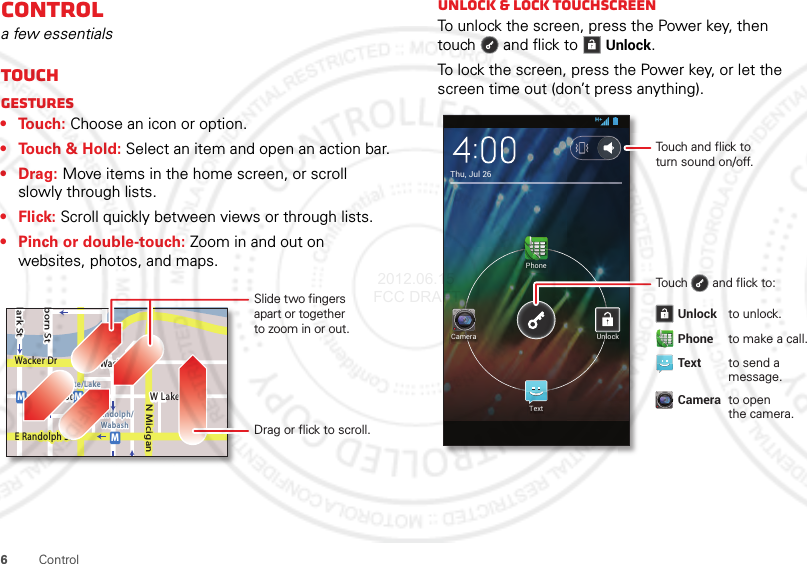 6ControlControla few essentialsTouchGestures• Touch: Choose an icon or option.• Touch &amp; Hold: Select an item and open an action bar.•Drag: Move items in the home screen, or scroll slowly through lists.•Flick: Scroll quickly between views or through lists.• Pinch or double-touch: Zoom in and out on websites, photos, and maps.lark StWacker DrMborn StN MiciganW Lake St W Lake StE Wacker PlState/LakeLake Randolph/WabashMMME Randolph StSlide two fingersapart or togetherto zoom in or out.Drag or flick to scroll.Unlock &amp; lock touchscreenTo unlock the screen, press the Power key, then touch  and flick toUnlock.To lock the screen, press the Power key, or let the screen time out (don’t press anything).Thu, Jul 26PhoneTextUnlockCameraTouch and flick toturn sound on/off.Touch       and flick to: Unlock to unlock. Phone to make a call. Text  to send a   message. Camera to open   the camera.  2012.06.15 FCC DRAFT