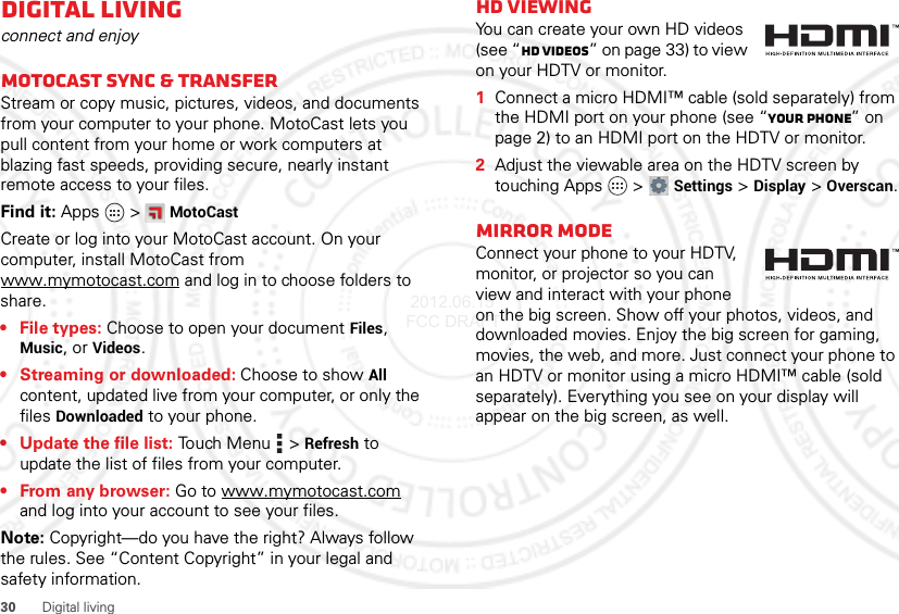 30 Digital livingDigital livingconnect and enjoyMotoCast sync &amp; transferStream or copy music, pictures, videos, and documents from your computer to your phone. MotoCast lets you pull content from your home or work computers at blazing fast speeds, providing secure, nearly instant remote access to your files.Find it: Apps  &gt;MotoCastCreate or log into your MotoCast account. On your computer, install MotoCast from www.mymotocast.com and log in to choose folders to share.•File types: Choose to open your document Files, Music, or Videos.• Streaming or downloaded: Choose to show All content, updated live from your computer, or only the files Downloaded to your phone.• Update the file list: Touch Menu  &gt;Refresh to update the list of files from your computer.•From any browser: Go to www.mymotocast.com and log into your account to see your files.Note: Copyright—do you have the right? Always follow the rules. See “Content Copyright” in your legal and safety information.HD viewingYou can create your own HD videos (see “HD videos” on page 33) to view on your HDTV or monitor.  1Connect a micro HDMI™ cable (sold separately) from the HDMI port on your phone (see “Your phone” on page 2) to an HDMI port on the HDTV or monitor.2Adjust the viewable area on the HDTV screen by touching Apps  &gt;Settings &gt;Display &gt;Overscan.Mirror modeConnect your phone to your HDTV, monitor, or projector so you can view and interact with your phone on the big screen. Show off your photos, videos, and downloaded movies. Enjoy the big screen for gaming, movies, the web, and more. Just connect your phone to an HDTV or monitor using a micro HDMI™ cable (sold separately). Everything you see on your display will appear on the big screen, as well. 2012.06.15 FCC DRAFT