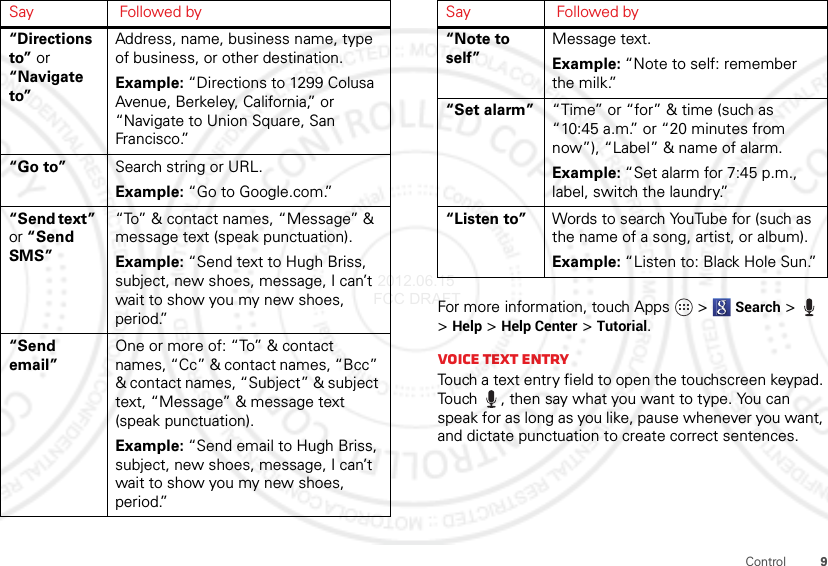 9Control“Directions to” or “Navigate to”Address, name, business name, type of business, or other destination.Example: “Directions to 1299 Colusa Avenue, Berkeley, California,” or “Navigate to Union Square, San Francisco.”“Go to” Search string or URL.Example: “Go to Google.com.”“Send text” or “Send SMS”“To” &amp; contact names, “Message” &amp; message text (speak punctuation).Example: “Send text to Hugh Briss, subject, new shoes, message, I can’t wait to show you my new shoes, period.”“Send email”One or more of: “To” &amp; contact names, “Cc” &amp; contact names, “Bcc” &amp; contact names, “Subject” &amp; subject text, “Message” &amp; message text (speak punctuation).Example: “Send email to Hugh Briss, subject, new shoes, message, I can’t wait to show you my new shoes, period.”Say Followed byFor more information, touch Apps  &gt;Search &gt; &gt;Help &gt;Help Center &gt;Tutorial.Voice text entryTouch a text entry field to open the touchscreen keypad. Touch , then say what you want to type. You can speak for as long as you like, pause whenever you want, and dictate punctuation to create correct sentences.“Note to self”Message text.Example: “Note to self: remember the milk.”“Set alarm” “Time” or “for” &amp; time (such as “10:45 a.m.” or “20 minutes from now”), “Label” &amp; name of alarm.Example: “Set alarm for 7:45 p.m., label, switch the laundry.”“Listen to” Words to search YouTube for (such as the name of a song, artist, or album).Example: “Listen to: Black Hole Sun.”Say Followed by 2012.06.15 FCC DRAFT