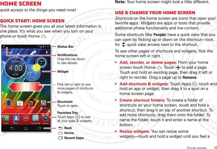 11Home screenHome screenquick access to the things you need mostQuick start: Home screenThe home screen gives you all your latest information in one place. It’s what you see when you turn on your phone or touch Home .63°L80°H77°Chicago100%Jul 26ThursdayMy MusicSmart Actions Play Store YouTubePeoplePhone CameraText Messagi4:00 Status BarShortcutsTouch to open.NotificationsDrag this bar downto see details.Flick left or right to seemore pages of shortcuts&amp; widgets.Favorites TrayTouch Apps        to seeall your apps &amp; widgets.    Recent AppsHomeBackWidgetNote: Your home screen might look a little different.Use &amp; change your home screenShortcuts on the home screen are icons that open your favorite apps. Widgets are apps or tools that provide additional phone functionality and live content.Some shortcuts (like People) have a quick view that you can open by flicking up or down on the shortcut—look for quick view arrows next to the shortcut.To see other pages of shortcuts and widgets, flick the home screen left or right.• Add, reorder, or delete pages: From your home screen touch Home . Touch  to add a page. Touch and hold an existing page, then drag it left or right to reorder. Drag a page up to Remove.• Add shortcuts &amp; widgets: Touch Apps , touch and hold an app or widget, then drag it to a spot on a home screen page.• Create shortcut folders: To create a folder of shortcuts on your home screen, touch and hold a shortcut, then drag it on top of another shortcut. To add more shortcuts, drag them onto the folder. To name the folder, touch it and enter a name at the bottom.• Resize widgets: You can resize some widgets—touch and hold a widget until you feel a  2012.06.15 FCC DRAFT