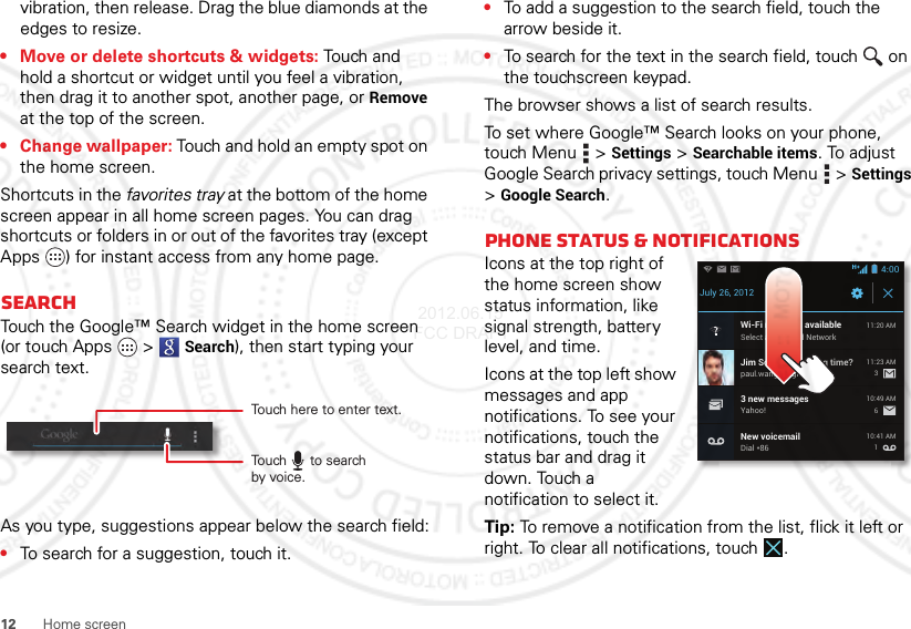 12 Home screenvibration, then release. Drag the blue diamonds at the edges to resize.• Move or delete shortcuts &amp; widgets: Touch and hold a shortcut or widget until you feel a vibration, then drag it to another spot, another page, or Remove at the top of the screen.• Change wallpaper: Touch and hold an empty spot on the home screen.Shortcuts in the favorites tray at the bottom of the home screen appear in all home screen pages. You can drag shortcuts or folders in or out of the favorites tray (except Apps ) for instant access from any home page.SearchTouch the Google™ Search widget in the home screen (or touch Apps  &gt;Search), then start typing your search text.As you type, suggestions appear below the search field:•To search for a suggestion, touch it.Touch here to enter text.Touch      to searchby voice.•To add a suggestion to the search field, touch the arrow beside it.•To search for the text in the search field, touch  on the touchscreen keypad.The browser shows a list of search results.To set where Google™ Search looks on your phone, touch Menu  &gt;Settings &gt;Searchable items. To adjust Google Search privacy settings, touch Menu  &gt;Settings &gt;Google Search.Phone status &amp; notificationsIcons at the top right of the home screen show status information, like signal strength, battery level, and time.Icons at the top left show messages and app notifications. To see your notifications, touch the status bar and drag it down. Touch a notification to select it.Tip: To remove a notification from the list, flick it left or right. To clear all notifications, touch .July 26, 2012New voicemailDial *8610:41 AMWi-Fi networks availableSelect a Preferred Network11:20 AMJim Somers: Meeting time?paul.wang.6@gmail.com11:23 AM3 new messagesYahoo!10:49 AM3614:00 2012.06.15 FCC DRAFT