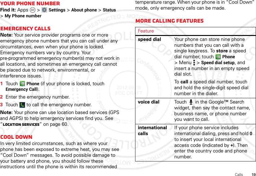 19CallsYour phone numberFind it: Apps  &gt;Settings &gt;About phone &gt;Status &gt;My Phone numberEmergency callsNote: Your service provider programs one or more emergency phone numbers that you can call under any circumstances, even when your phone is locked. Emergency numbers vary by country. Your pre-programmed emergency number(s) may not work in all locations, and sometimes an emergency call cannot be placed due to network, environmental, or interference issues.  1Touch Phone (if your phone is locked, touch Emergency Call).2Enter the emergency number.3Touch   to call the emergency number.Note: Your phone can use location based services (GPS and AGPS) to help emergency services find you. See “Location Services” on page 60.Cool downIn very limited circumstances, such as where your phone has been exposed to extreme heat, you may see “Cool Down” messages. To avoid possible damage to your battery and phone, you should follow these instructions until the phone is within its recommended temperature range. When your phone is in “Cool Down” mode, only emergency calls can be made.More calling featuresFeaturespeed dial Your phone can store nine phone numbers that you can call with a single keypress. To store a speed dial number, touch Phone &gt;Menu  &gt;Speed dial setup, and insert a number in an empty speed dial slot.To  call a speed dial number, touch and hold the single-digit speed dial number in the dialer.voice dial Touch  in the Google™ Search widget, then say the contact name, business name, or phone number you want to call.international callsIf your phone service includes international dialing, press and hold 0 to insert your local international access code (indicated by +). Then enter the country code and phone number. 2012.06.15 FCC DRAFT