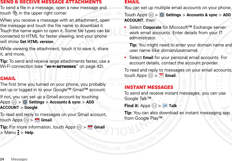 24 MessagesSend &amp; receive MESSAGE attachmentsTo send a file in a message, open a new message and touch  in the upper right corner.When you receive a message with an attachment, open the message and touch the file name to download it. Touch the name again to open it. Some file types can be converted to HTML for faster viewing, and your phone will show Get HTML version.While viewing the attachment, touch it to save it, share it, and more.Tip: To send and receive large attachments faster, use a Wi-Fi connection (see “Wi-Fi networks” on page 42).GmailThe first time you turned on your phone, you probably set up or logged in to your Google™ Gmail™ account.If not, you can set up a Gmail account by touching Apps  &gt;Settings &gt;Accounts &amp; sync &gt;ADD ACCOUNT &gt;Google.To read and reply to messages on your Gmail account, touch Apps  &gt;Gmail.Tip: For more information, touch Apps  &gt;Gmail &gt;Menu  &gt;Help.EmailYou can set up multiple email accounts on your phone.Tou ch App s  &gt;Settings &gt;Accounts &amp; sync &gt;ADD ACCOUNT, then:•Select Corporate for Microsoft™ Exchange server work email accounts. Enter details from your IT administrator.Tip: You might need to enter your domain name and user name (like domain/username).•Select Email for your personal email accounts. For account details, contact the account provider.To read and reply to messages on your email accounts, touch Apps  &gt;Email.Instant messagesTo send and receive instant messages, you can use Google Talk™.Find it: Apps  &gt;TalkTip: You can also download an instant messaging app from Google Play™. 2012.06.15 FCC DRAFT