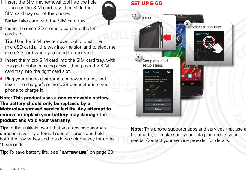 4Let’s go  1Insert the SIM tray removal tool into the hole to unlock the SIM card tray, then slide the SIM card tray out of the phone.Note: Take care with the SIM card tray.2Insert the microSD memory card into the left card slot.Tip: Use the SIM tray removal tool to push the microSD card all the way into the slot, and to eject the microSD card when you need to remove it.3Insert the micro SIM card into the SIM card tray, with the gold contacts facing down, then push the SIM card tray into the right card slot.4Plug your phone charger into a power outlet, and insert the charger’s micro USB connector into your phone to charge it.Note: This product uses a non-removable battery. The battery should only be replaced by a Motorola-approved service facility. Any attempt to remove or replace your battery may damage the product and void your warranty. Tip: In the unlikely event that your device becomes unresponsive, try a forced reboot—press and hold both the Power key and the down volume key for up to 10 seconds.Tip: To save battery life, see “Battery Life” on page 29.Set up &amp; goNote: This phone supports apps and services that use a lot of data, so make sure your data plan meets your needs. Contact your service provider for details.63°L80°H77°Chicago100%Jul 26ThursdayMy MusicSmart Actions Play Store YouTubePeoplePhone CameraText Messagi4:0077CCMMiYTb4:00Select a language.Se2WelcomeEnglish (United Kingdom)StarteeComplete initial setup steps.C3Make it GoogleGot Gmail? Sign in now.Never lose your stuff again. A GoogleAccount keeps everything safe.Sign inNot nowGet an account666daaaayyyy1Turn on. 2012.06.15 FCC DRAFT