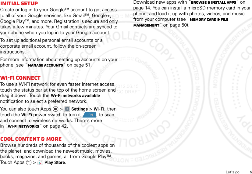 5Let’s goInitial setupCreate or log in to your Google™ account to get access to all of your Google services, like Gmail™, Google+, Google Play™, and more. Registration is secure and only takes a few minutes. Your Gmail contacts are synced to your phone when you log in to your Google account.To set up additional personal email accounts or a corporate email account, follow the on-screen instructions.For more information about setting up accounts on your phone, see “Manage accounts” on page 51.Wi-Fi connectTo use a Wi-Fi network for even faster Internet access, touch the status bar at the top of the home screen and drag it down. Touch the Wi-Fi networks available notification to select a preferred network.You can also touch Apps  &gt;Settings &gt;Wi-Fi, then touch the Wi-Fi power switch to turn it , to scan and connect to wireless networks. There’s more in “Wi-Fi networks” on page 42.Cool content &amp; moreBrowse hundreds of thousands of the coolest apps on the planet, and download the newest music, movies, books, magazine, and games, all from Google Play™. Touch Apps  &gt;Play Store.ONDownload new apps with “Browse &amp; install apps” on page 14. You can install a microSD memory card in your phone, and load it up with photos, videos, and music from your computer (see “Memory card &amp; file management” on page 50). 2012.06.15 FCC DRAFT