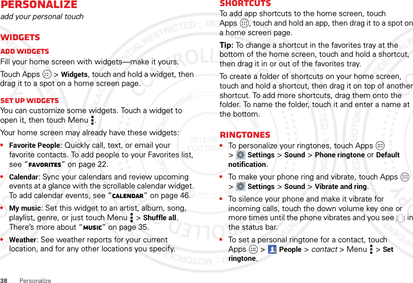 38 PersonalizePersonalizeadd your personal touchWidgetsAdd widgetsFill your home screen with widgets—make it yours.Touch Apps  &gt;Widgets, touch and hold a widget, then drag it to a spot on a home screen page.Set up widgetsYou can customize some widgets. Touch a widget to open it, then touch Menu .Your home screen may already have these widgets:•Favorite People: Quickly call, text, or email your favorite contacts. To add people to your Favorites list, see “Favorites” on page 22.•Calendar: Sync your calendars and review upcoming events at a glance with the scrollable calendar widget. To add calendar events, see “Calendar” on page 46.•My music: Set this widget to an artist, album, song, playlist, genre, or just touch Menu  &gt;Shuffle all. There’s more about “Music” on page 35.•Weather: See weather reports for your current location, and for any other locations you specify.ShortcutsTo add app shortcuts to the home screen, touch Apps , touch and hold an app, then drag it to a spot on a home screen page.Tip: To change a shortcut in the favorites tray at the bottom of the home screen, touch and hold a shortcut, then drag it in or out of the favorites tray.To create a folder of shortcuts on your home screen, touch and hold a shortcut, then drag it on top of another shortcut. To add more shortcuts, drag them onto the folder. To name the folder, touch it and enter a name at the bottom.Ringtones•To personalize your ringtones, touch Apps  &gt;Settings&gt;Sound &gt;Phone ringtone or Default notification.•To make your phone ring and vibrate, touch Apps  &gt;Settings &gt;Sound &gt;Vibrate and ring.•To silence your phone and make it vibrate for incoming calls, touch the down volume key one or more times until the phone vibrates and you see   in the status bar.•To set a personal ringtone for a contact, touch Apps  &gt;People &gt; contact &gt;Menu  &gt;Set ringtone. 2012.06.15 FCC DRAFT