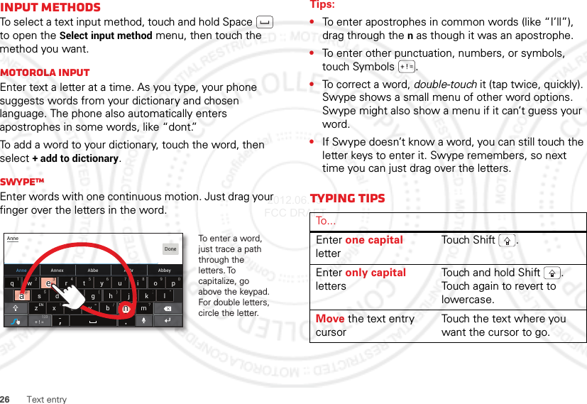 26 Text entryInput methodsTo select a text input method, touch and hold Space  to open the Select input method menu, then touch the method you want.Motorola inputEnter text a letter at a time. As you type, your phone suggests words from your dictionary and chosen language. The phone also automatically enters apostrophes in some words, like “dont.”To add a word to your dictionary, touch the word, then select + add to dictionary.SwypeTMEnter words with one continuous motion. Just drag your finger over the letters in the word.Anne Annex AbbeyAbbrAbbeasd f gh j k lzxcvbnmertyuiopqw21 09876543@$&amp; _():;”EN !# = /+ ?+ ! =AnneDone123To enter a word, just trace a path through the letters. To capitalize, go above the keypad. For double letters, circle the letter.+3@+aanneeaaeeTips:•To enter apostrophes in common words (like “I’ll”), drag through the n as though it was an apostrophe.•To enter other punctuation, numbers, or symbols, touch Symbols .•To correct a word, double-touch it (tap twice, quickly). Swype shows a small menu of other word options. Swype might also show a menu if it can’t guess your word.•If Swype doesn’t know a word, you can still touch the letter keys to enter it. Swype remembers, so next time you can just drag over the letters.Typing tipsTo . . .Enter one capital letterTou ch S hift .Enter only capital lettersTouch and hold Shift . Touch again to revert to lowercase.Move the text entry cursorTouch the text where you want the cursor to go. 2012.06.15 FCC DRAFT