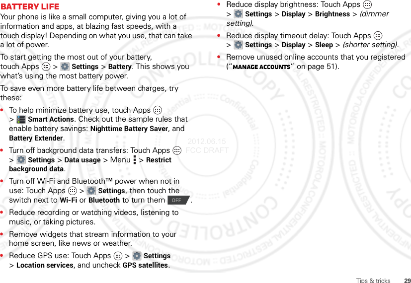 29Tips &amp; tricksBattery LifeYour phone is like a small computer, giving you a lot of information and apps, at blazing fast speeds, with a touch display! Depending on what you use, that can take a lot of power.To start getting the most out of your battery, touch Apps  &gt;Settings &gt;Battery. This shows you what’s using the most battery power.To save even more battery life between charges, try these:•To help minimize battery use, touch Apps  &gt;Smart Actions. Check out the sample rules that enable battery savings: Nighttime Battery Saver, and Battery Extender.•Turn off background data transfers: Touch Apps  &gt;Settings &gt;Data usage &gt; Menu  &gt;Restrict background data.•Turn off Wi-Fi and Bluetooth™ power when not in use: Touch Apps  &gt;Settings, then touch the switch next to Wi-Fi or Bluetooth to turn them  .•Reduce recording or watching videos, listening to music, or taking pictures.•Remove widgets that stream information to your home screen, like news or weather.•Reduce GPS use: Touch Apps  &gt;Settings &gt;Location services, and uncheck GPS satellites.OFF•Reduce display brightness: Touch Apps  &gt;Settings &gt;Display &gt;Brightness &gt; (dimmer setting).•Reduce display timeout delay: Touch Apps  &gt;Settings &gt;Display &gt;Sleep &gt; (shorter setting).•Remove unused online accounts that you registered (“Manage accounts” on page 51). 2012.06.15 FCC DRAFT