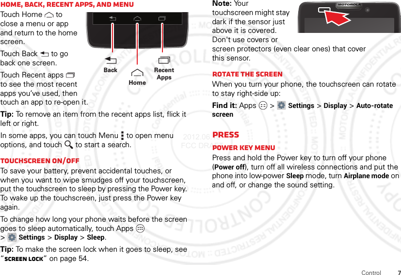 7ControlHome, back, recent apps, and menuTouch Home  to close a menu or app and return to the home screen.Touch Back  to go back one screen.Touch Recent apps  to see the most recent apps you’ve used, then touch an app to re-open it.Tip: To remove an item from the recent apps list, flick it left or right.In some apps, you can touch Menu  to open menu options, and touch  to start a search.Touchscreen on/offTo save your battery, prevent accidental touches, or when you want to wipe smudges off your touchscreen, put the touchscreen to sleep by pressing the Power key. To wake up the touchscreen, just press the Power key again.To change how long your phone waits before the screen goes to sleep automatically, touch Apps  &gt;Settings &gt;Display &gt;Sleep.Tip: To make the screen lock when it goes to sleep, see “Screen lock” on page 54.Recent AppsHomeBackNote: Your touchscreen might stay dark if the sensor just above it is covered. Don&apos;t use covers or screen protectors (even clear ones) that cover this sensor.Rotate the screenWhen you turn your phone, the touchscreen can rotate to stay right-side up:Find it: Apps  &gt;Settings &gt;Display &gt;Auto-rotate screenPressPower key menuPress and hold the Power key to turn off your phone (Power off), turn off all wireless connections and put the phone into low-power Sleep mode, turn Airplane mode on and off, or change the sound setting. 2012.06.15 FCC DRAFT