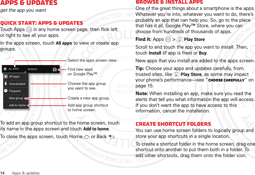 14 Apps &amp; updatesApps &amp; updatesget the app you wantQuick start: Apps &amp; updatesTouch Apps  in any home screen page, then flick left or right to see all your apps.In the apps screen, touch All apps to view or create app groups.To add an app group shortcut to the home screen, touch its name in the apps screen and touchAdd to home.To close the apps screen, touch Home  or Back .ALL APPS WIDGETSAll appsNew groupDownloadedFrequentAdd to HomeSelect the apps screen view.Choose the app groupyou want to see.Find new appson Google Play™.Create a new app group.Add app group shortcutto home screen.Browse &amp; install appsOne of the great things about a smartphone is the apps. Whatever you’re into, whatever you want to do, there’s probably an app that can help you. So, go to the place that has it all, Google Play™ Store, where you can choose from hundreds of thousands of apps.Find it: Apps  &gt;Play StoreScroll to and touch the app you want to install. Then, touch Install (if app is free) or Buy.New apps that you install are added to the apps screen.Tip: Choose your apps and updates carefully, from trusted sites, like Play Store, as some may impact your phone’s performance—see “Choose carefully” on page 15.Note: When installing an app, make sure you read the alerts that tell you what information the app will access. If you don’t want the app to have access to this information, cancel the installation.Create shortcut foldersYou can use home screen folders to logically group and store your app shortcuts in a single location.To create a shortcut folder in the home screen, drag one shortcut onto another to put them both in a folder. To add other shortcuts, drag them onto the folder icon.  2012.06.15 FCC DRAFT