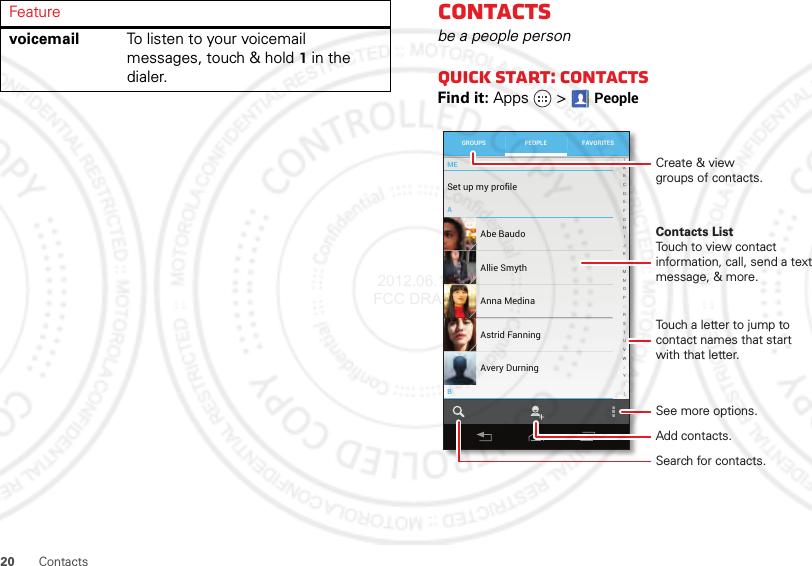 20 Contactsvoicemail To listen to your voicemail messages, touch &amp; hold1 in the dialer.FeatureContactsbe a people personQuick start: ContactsFind it: Apps  &gt;PeopleMEABSet up my profile297 contacts ABCDEFGHIJKLMNOPQRSTUVWXYZAbe BaudoAllie SmythAnna MedinaAvery DurningAstrid FanningGROUPS FAVORITESPEOPLECreate &amp; viewgroups of contacts.Contacts ListTouch to view contact information, call, send a text message, &amp; more.See more options.Touch a letter to jump to contact names that start with that letter.Add contacts.Search for contacts. 2012.06.15 FCC DRAFT