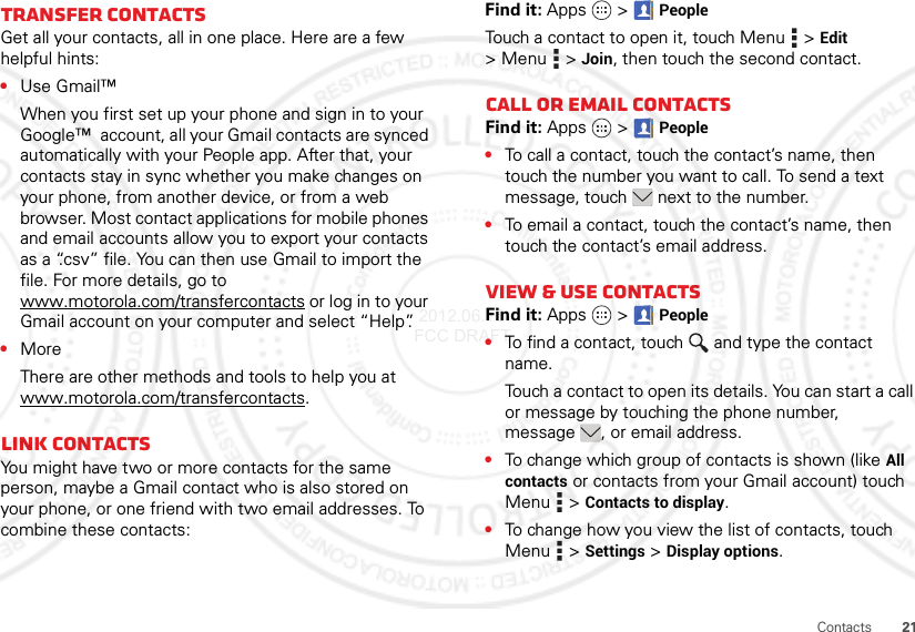 21ContactsTransfer contactsGet all your contacts, all in one place. Here are a few helpful hints:•Use Gmail™When you first set up your phone and sign in to your Google™  account, all your Gmail contacts are synced automatically with your People app. After that, your contacts stay in sync whether you make changes on your phone, from another device, or from a web browser. Most contact applications for mobile phones and email accounts allow you to export your contacts as a “.csv” file. You can then use Gmail to import the file. For more details, go to www.motorola.com/transfercontacts or log in to your Gmail account on your computer and select “Help”.•MoreThere are other methods and tools to help you at www.motorola.com/transfercontacts.Link contactsYou might have two or more contacts for the same person, maybe a Gmail contact who is also stored on your phone, or one friend with two email addresses. To combine these contacts:Find it: Apps  &gt;PeopleTouch a contact to open it, touch Menu  &gt;Edit &gt;Menu  &gt;Join, then touch the second contact.Call or email contactsFind it: Apps  &gt;People•To call a contact, touch the contact’s name, then touch the number you want to call. To send a text message, touch  next to the number.•To email a contact, touch the contact’s name, then touch the contact’s email address.View &amp; use contactsFind it: Apps  &gt;People•To find a contact, touch  and type the contact name.Touch a contact to open its details. You can start a call or message by touching the phone number, message , or email address.•To change which group of contacts is shown (like All contacts or contacts from your Gmail account) touch Menu  &gt;Contacts to display.•To change how you view the list of contacts, touch Menu  &gt;Settings &gt;Display options. 2012.06.15 FCC DRAFT