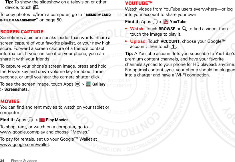 34 Photos &amp; videosTip: To show the slideshow on a television or other device, touch .To copy photos to/from a computer, go to “Memory card &amp; file management” on page 50.Screen captureSometimes a picture speaks louder than words. Share a screen capture of your favorite playlist, or your new high score. Forward a screen capture of a friend’s contact information. If you can see it on your phone, you can share it with your friends.To capture your phone’s screen image, press and hold the Power key and down volume key for about three seconds, or until you hear the camera shutter click.To see the screen image, touch Apps  &gt;Gallery &gt;Screenshots.MoviesYou can find and rent movies to watch on your tablet or computer:Find it: Apps  &gt;Play MoviesTo shop, rent, or watch on a computer, go to www.google.com/play and choose “Movies.”To pay for rentals, set up your Google™ Wallet at www.google.com/wallet.YouTubeTMWatch videos from YouTube users everywhere—or log into your account to share your own.Find it: Apps  &gt;YouTube•Watch: Touch BROWSE or   to find a video, then touch the image to play it.• Upload: Touch ACCOUNT, choose your Google™ account, then touch .Tip: A YouTube account lets you subscribe to YouTube&apos;s premium content channels, and have your favorite channels synced to your phone for HD playback anytime. For optimal content sync, your phone should be plugged into a charger and have a Wi-Fi connection. 2012.06.15 FCC DRAFT
